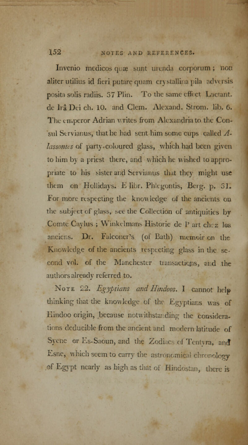 Invcnio medicos qi ae sunt uienda corporum; non aliter utilius id fieri putare quam en stalliia pila adv< isis posita solis radiis. 57 Plin. To the same cfli ct Lactaftt. de Ira Dei ch. 10. and Clem. Alexand. Strom, lib. 6. The i n.peror Adrian writes from Alexandria to the Con- sul Strvianus, that he had sent him some cups called A- lassonus ol party-coloured glass, which had been given to him by a priest there, and which lie wished to appro- priate to his sister and Servianus that they might use them on Hollidays. E libr. Phlcgontis, Beig. p. 51. For more respecting the knowledge ol the ancients ou the subject of glass, see the Collection of antiquities bv Comte Caylus ; Winkelmans Historic de 1' art ch: z Igs anciens. Dr. Falconer's (of Bath) memoir on the Knowledge of the ancients respecting glass in the se- cond vol. of the Manchester transactions, and the authors already referred to. Note £2. Egyptians and Hindoos. I cannot help thinking that die knowledge of the Egyptians was of Hindoo origin, because notwithstanding the considera- tions deducible from the ancient and modern latitude of Syenc or Es-Saoun, and the Zodiacs of Tentm, and Esnc, which seem to carry the astronomical chronology of Egypt nearly as high as that of Hinelostan, there is