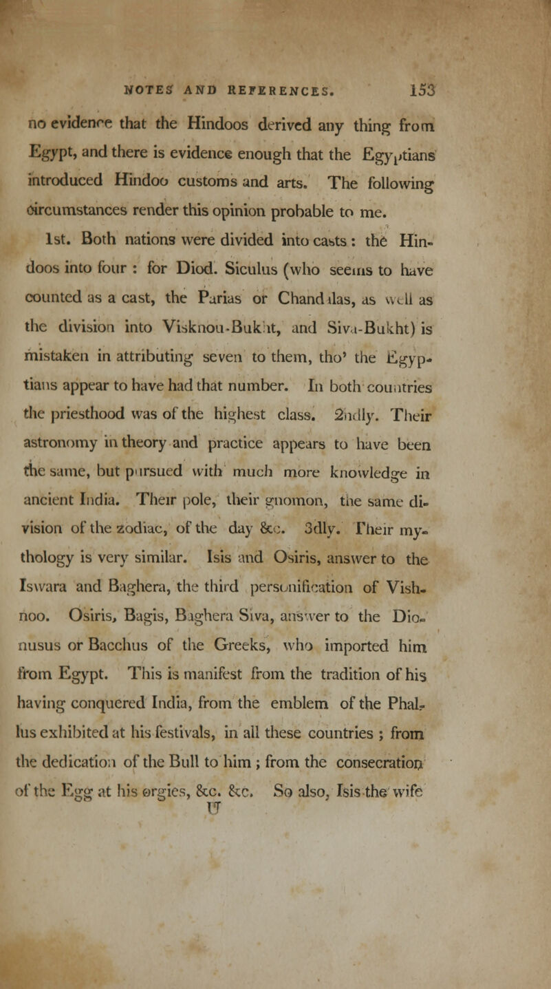 no evidence that the Hindoos derived any thing from Egypt, and there is evidence enough that the Egyptians introduced Hindoo customs and arts. The following circumstances render this opinion probable to me. 1st. Both nations were divided into casts : the Hin- doos into four : for Diod. Siculus (who seems to have counted as a cast, the Parias or Chanddas, as well as the division into Visknou-Bukat, and Sivt-Bukht) is mistaken in attributing seven to them, tho' the Egyp- tians appear to have had that number. In both countries the priesthood was of the highest class. SSidly. Their astronomy in theory and practice appears to have been the same, but pursued with much more knowledge in ancient India. Their pole, their gnomon, tne same di- vision of the zodiac, of the day &c. 3dly. Flieir my- thology is very similar. Isis and Osiris, answer to the Iswara and Baghera, the third personification of Vish- noo. Osiris, Bagis, Bighera Siva, answer to the Dio- nusus or Bacchus of the Greeks, who imported him from Egypt. This is manifest from the tradition of his having conquered India, from the emblem of the Phal- lus exhibited at his festivals, in ail these countries ; from the dedication of the Bull to him ; from the consecration of the Egg at his orgies, &c. &c. So also, Isis the wife