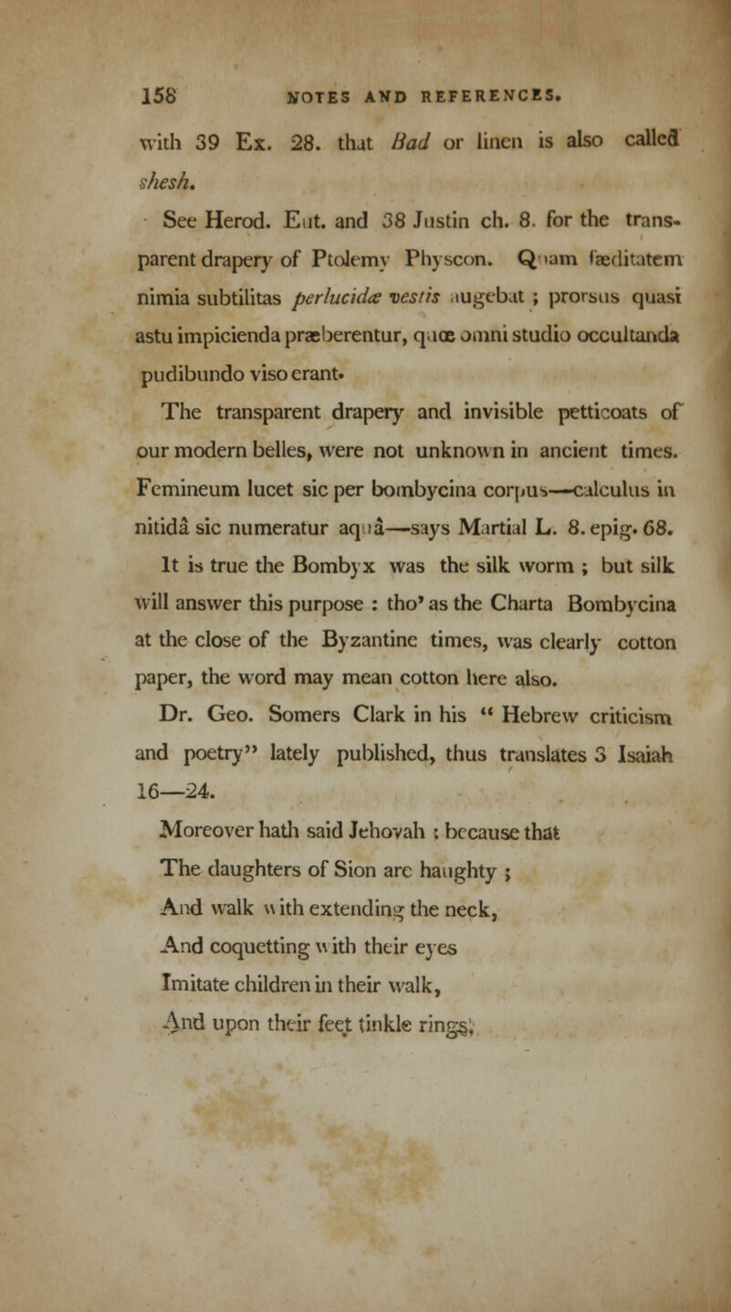 with 39 Ex. 28. that Bad or linen is also called shesh. See Herod. Eut. and 38 Justin ch. 8. for the trans- parent drapery of Ptolemy Physcon. Q nam faeditatem nimia snbtilitas perlucida vesris tugebat ; prorsus quasi astu impicienda prasberentur, q.iac omni studio occultanda pudibundo viso erant. The transparent drapery and invisible petticoats of our modern belles, were not unknown in ancient times. Femineum lucet sic per bombycina corpus—calculus in nitida sic numeratur aqaa—says Martial L. 8. epig. 68. It is true the Bombyx was the silk worm ; but silk will answer this purpose : tho* as the Charta Bombycina at the close of the Byzantine times, was clearly cotton paper, the word may mean cotton here also. Dr. Geo. Somers Clark in his  Hebrew criticism and poetry lately published, thus translates 3 Isaiah 16—24. Moreover hath said Jehovah : because that The daughters of Sion are haughty ; And walk \\ ith extending the neck, And coquetting with their eyes Imitate children in their walk, And upon their feet tinkle ring§;