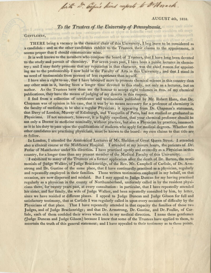 /l^ J: &~1 ^V ^^,.<£~&&*r«*J. AUGUST 4th, 1818. To the Trustees of the University of Pennsylvania, Gentlemen, THERE being a vacancy in the chemical chair of this University, I beg leave to be considered as a candidate : and as the other candidates exhibit to the Trustees their claims to the appointment, it seems proper that I should communicate mine. It is well known to the members who compose the board of Trustees, that I have long been devoted to the study and pursuit of chemistry. For seven years past, I have been a public lecturer in chemis- try ; and I may fairly presume that my reputation in that character, was the chief reason for appoint- ing me to the professorship I now hold in the Faculty of Arts in this University; and that I stand in no need of testimonials from persons of less experience than myself. I have also a right to say, that I have laboured more to promote chemical science in this country than any other man in it, having been a longer time devoted to this study, not only as a lecturer, but an author. As the Trustees have done me the honour to accept eight volumes in 8vo. of my chemical publications, they have the means of judging of my deserts in this respect. I find from a collection of certificates and testimonials published by Mr. Robert Hare, that Dr. Chapman was of opinion in his case, that it was by no means necessary for a professor of chemistry in the faculty of medicine, to be also a regular Physician; it appearing from Dr. Chapman's statement, that Davy of London, Murray of Edinburgh, and Vauquelin of Paris, had not studied or graduated as Physicians. If not necessary, however, it is highly expedient, that your chemical professor should be not only a Doctor in medicine nominally, without practice, but also a Physician by practice, inasmuch as it is his duty to pass upon the qualifications of students who apply for medical degrees. Whether the other candidates are practising physicians, must be known to the board: my own claims to that title are as follow. In London, I attended the Anatomical Lectures of Mr. Sheldon of Great Queen Street. I attended also a clinical course at the Middlesex Hospital. I attended at my leisure hours, the patients of Dr. Feriar of Manchester under his direction. I have practised openly and avowedly as a Physician in this country, for a longer time than any present member of the Medical Faculty of this University. I exhibited to many of the Trustees on a former application after the death of Dr. Barton, the testi- monials of Judge Walker, of Judge Brackenridge, of the Rev. Mr. Campbell of Carlisle, of Dr. Arm- strong and Dr. Gustine of the same place, that I have continuedly practised as a physician, regularly and repeatedly employed in their families. Those written testimonies employed in my behalf, on that occasion, are now dispersed and mislaid. But I may appeal to Judge Duncan for my having practised regularly as a physician in the county of Northumberland, uniformly called in by the resident physi- cians there, for twenty years past, at every consultation : in particular, that I have repeatedly attended his sister, and her family, the wife of Judge Walker, and been repeatedly consulted by him, by letter, since we have resided at different places. I appeal to Judge Duncan and Judge Gibson for full and satisfactory testimony, that at Carlisle I was regularly called in upon every occasion of difficulty by the Physicians of that place. That I have repeatedly attended in that capacity the families of those two Judges, and of Judge Brackenridge; and that Dr. Armstrong, Dr. Gustine, and Dr. Foulke, of Car- lisle, each of them confided their wives when sick to my medical direction. I name these gentlemen (Judge Duncan and Judge Gibson) because I know that some of the Trustees have applied to them, to ascertain the truth of this general statement; and I have appealed to their testimony as to these points.