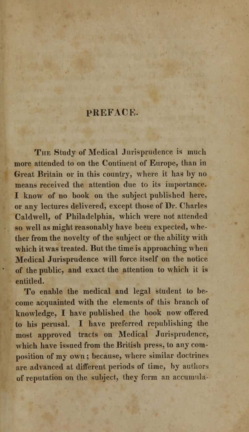 PREFACE. The Study of Medical Jurisprudence is much more attended to on the Continent of Europe, than in Great Britain or in this country, where it has hy no means received the attention due to its importance. I know of no book on the subject published here, or any lectures delivered, except those of Dr. Charles Caldwell, of Philadelphia, which were not attended so well as might reasonably have been expected, whe- ther from the novelty of the subject or the ability with which it was treated. But the time is approaching when Medical Jurisprudence will force itself on the notice of the public, and exact the attention to which it is entitled. To enable the medical and legal student to be- come acquainted with the elements of this branch of knowledge, I have published the book now offered to his perusal. I have preferred republishing the most approved tracts on Medical Jurisprudence, which have issued from the British press, to any com- position of my own; because, where similar doctrines are advanced at different periods of time, by authors of reputation on the subject, they form an accumula-