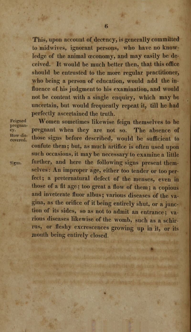 This, upon account of decency, is generally committed to midwives, ignorant persons, who have no know- ledge of the animal ceconomy, and may easily be de- ceived. It would be much better then, that this office should be entrusted to the more regular practitioner, who being a person of education, would add the in- fluence of his judgment to his examination, and would not be content with a single enquiry, which may be uncertain, but would frequently repeai it, till he had perfectly ascertained the truth. Feigned Women sometimes likewise feisn themselves to be pregnan- ° cy. pregnant when they are not so. The absence of covered.' tnose siSns before described, would be sufficient to confute them; but, as much artifice is often used upon such occasions, it may be necessary to examine a little Signs. further, and here the following signs present them- selves : An improper age, either too tender or too per- fect; a preternatural defect of the menses, even in those of a fit age; too great a flow of them; a copious and inveterate fluor albus; various diseases of the va- gina, as the orifice of it being entirely shut, or a junc- tion of its sides, so as not to admit an entrance; va- rious diseases likewise of the womb, such as a schir- rus, or fleshy excrescences growing up in it, or its mouth being entirely closed.