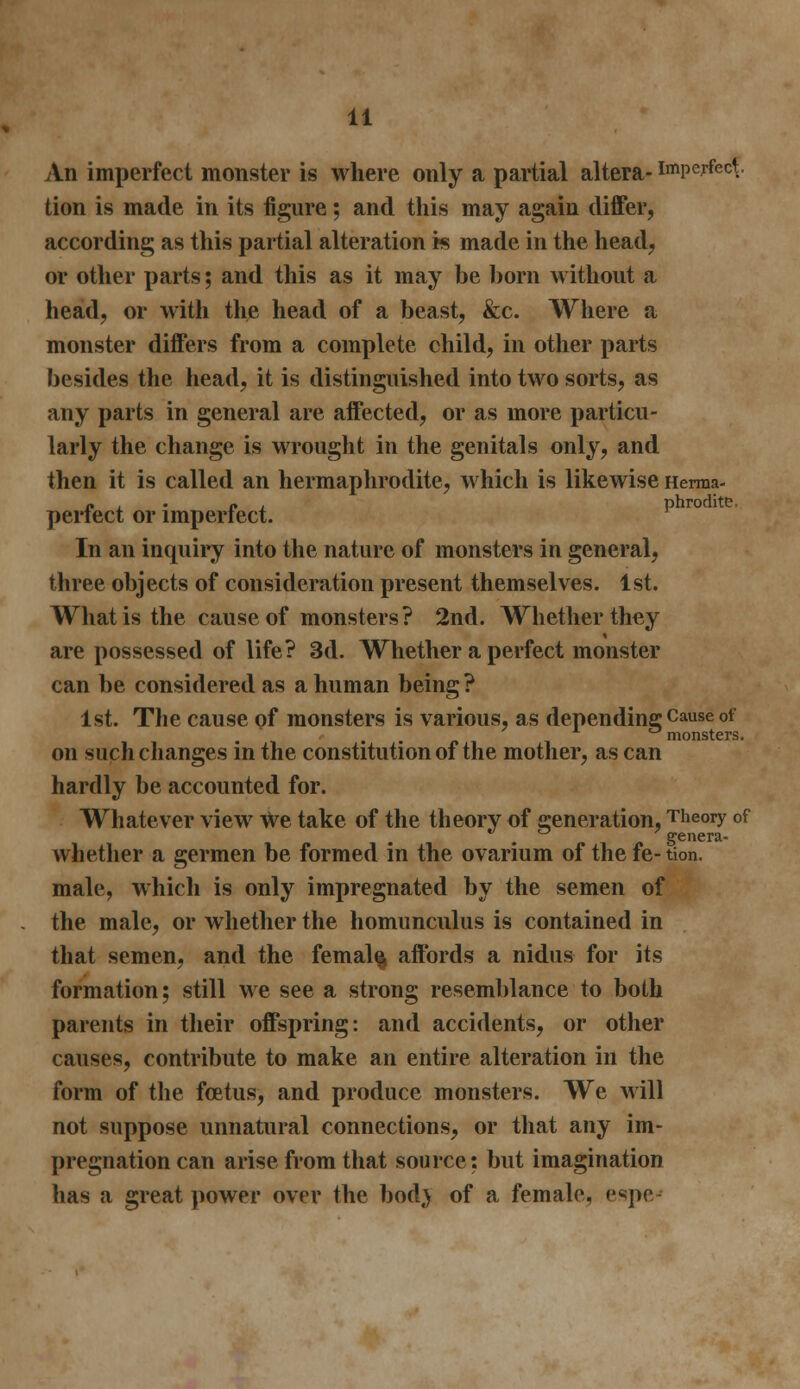 An imperfect monster is where only a partial altera- imperfect.. tion is made in its figure; and this may again differ, according as this partial alteration is made in the head, or other parts; and this as it may be born without a head, or with the head of a beast, &c. Where a monster differs from a complete child, in other parts besides the head, it is distinguished into two sorts, as any parts in general are affected, or as more particu- larly the change is wrought in the genitals only, and then it is called an hermaphrodite, which is likewise Herma- « . P , phrodite. perfect or imperfect. In an inquiry into the nature of monsters in general, three objects of consideration present themselves. 1st. What is the cause of monsters? 2nd. Whether they are possessed of life? 3d. Whether a perfect monster can be considered as a human being ? 1st. The cause of monsters is various, as depending Cause of monsters. on such changes m the constitution of the mother, as can hardly be accounted for. Whatever view we take of the theory of generation, Theory of . „ genera- whether a germen be formed in the ovarium of the fe-tion. male, which is only impregnated by the semen of the male, or whether the homunculus is contained in that semen, and the femal% affords a nidus for its formation; still we see a strong resemblance to both parents in their offspring: and accidents, or other causes, contribute to make an entire alteration in the form of the foetus, and produce monsters. We will not suppose unnatural connections, or that any im- pregnation can arise from that source: but imagination has a great power over the bodj of a female, espe4