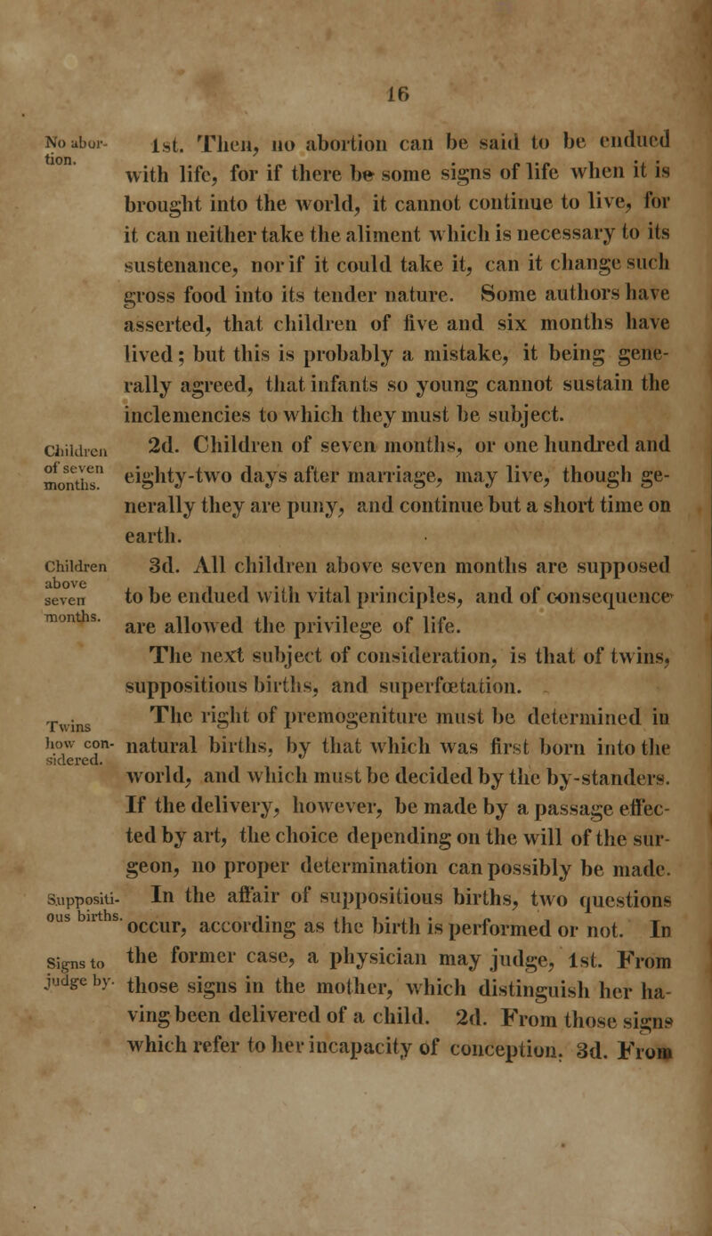 Noabor- ist. Then, no abortion can be said to be endued with life, for if there be- some signs of life when it is brought into the Avorld, it cannot continue to live, for it can neither take the aliment which is necessary to its sustenance, nor if it could take it, can it change such gross food into its tender nature. Some authors have asserted, that children of five and six months have lived; but this is probably a mistake, it being gene- rally agreed, that infants so young cannot sustain the inclemencies to which they must be subject. children 2d. Children of seven months, or one hundred and months eighty-two days after marriage, may live, though ge- nerally they are puny, and continue but a short time on earth. children 3d. All children above seven months are supposed seven to be endued with vital principles, and of consequence* ™nths- are allowed the privilege of life. The next subject of consideration, is that of twins, suppositious births, and superfcetation. -. The right of premogeniture must be determined in how con- natural births, by that which was first born into the sidered, world, and which must be decided by the by-standers. If the delivery, however, be made by a passage effec- ted by art, the choice depending on the will of the stir- geon, no proper determination can possibly be made. Suppositi- In the affair of suppositious births, two questions ous bnths. occur? acCording as the birth is performed or not. In signs to tne former case, a physician may judge, 1st. From judge by. tnose sjgns }n tne mother, which distinguish her ha- ving been delivered of a child. 2d. From those signs which refer to her incapacity of conception. 3d. From