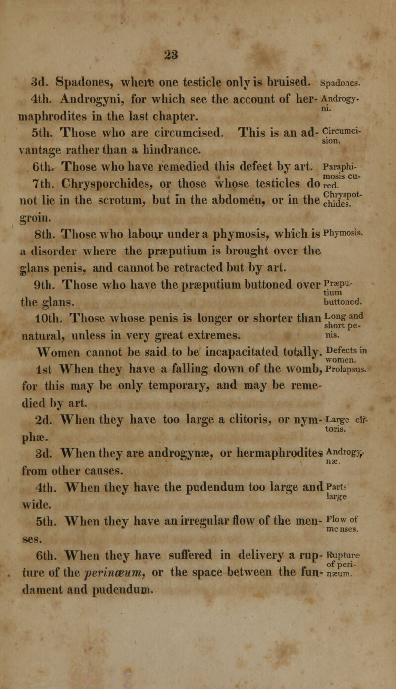 3d. Spadones, where one testicle only is bruised, spadones. 4th. Androgyni, for which see the account of her- Androgy. maphrodites in the last chapter. 5th. Those who are circumcised. This is an ad- Circumci- sion. vantage rather than a hindrance. 6th« Those who have remedied this defect by art. Paraphi- 7th. Chrysporchides, or those whose testicles do red. not lie in the scrotum, but in the abdomen, or in the chides1!0* groin. 8th. Those who labour under a phyinosis, which is Phymosis. a disorder where the pra^putium is brought over the glans penis, and cannot be retracted but by art. 9th. Those who have the praputium buttoned over P«epu- the glailS. buttoned. 10th. Those whose penis is longer or shorter than Long and r ° short pe- natural, unless in very great extremes. nis. Women cannot be said to be incapacitated totally- Defects » *■  women. 1st When they have a falling down of the womb, Prolapsus. for this may be only temporary, and may be reme- died by art. 2d. When they have too large a clitoris, or nym- Large cU- toris. phse. 3d. When they are androgynse, or hermaphrodites Androg>% from other causes. 4th. When they have the pudendum too large and Parts large wide. 5th. When they have an irregular flow of the men- FIow of ses. 6th. When they have suffered in delivery a rup- Rupture of* peri- tore of the perinceum, or the space between the fun- nxum. dament and pudendum.