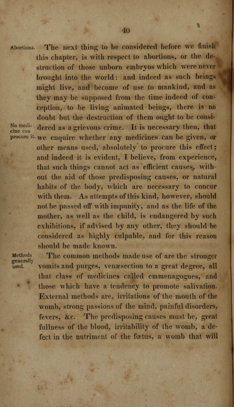to Abortions. The next thing to be considered before we finish this chapter, is with respect to abortions, or the de- struction of those unborn embryos which were never brought into the world: and indeed as such beings might live, and become of use to mankind, and as they may be supposed from the time indeed of con- ception, to be living animated beings, there is no doubt but the destruction of them ought to be consi- No medi- (|eret| as a grievous crime. It is necessary then, that cine can 3 procure it. we enquire whether any medicines can be given, or other means used, absolutely to procure this effect; and indeed it is evident, I believe, from experience, that such things cannot act as efficient causes,, with- out the aid of those predisposing causes, or natural habits of the body, which are necessary to concur with them. As attempts of this kind, however, should not be passed off with impunity, and as the life of the mother, as well as the child, is endangered by such exhibitions, if advised by any other, they should be considered as highly culpable, and for this reason should be made known. Methods The common methods made use of are the stronger generally ° used. vomits and purges, venisection to a great degree, all that class of medicines called emmenagogues, and those which have a tendency to promote salivation. External methods are, irritations of the mouth of the womb, strong passions of the mind, painful disorders, fevers, &c. The predisposing causes must be, great fullness of the blood, irritability of the womb, a de- fect in the nutriment of the foetus, a womb that will