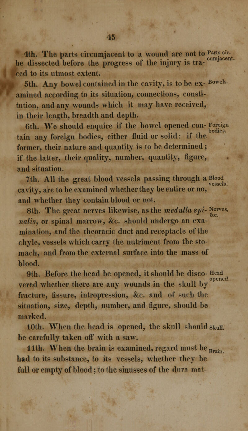 4th. The parts circumjacent to a wound are not to Parts ch- . i- ,ii<» ,1 r»,i'- • cumiacent. be dissected before the progress ot the injury is tra- Iced to its utmost extent. 5th. Any bowel contained in the cavity, is to be ex- Bowels amined according to its situation, connections, consti- tution, and any wounds which it may have received, in their length, breadth and depth. 6th. We should enquire if the bowel opened con- Foreign i- bodies. tain any foreign bodies, either fluid or solid: if the former, their nature and quantity is to be determined; if the latter, their quality, number, quantity, figure, and situation. 7th. All the srreat blood vessels passing through a Blood ° . vessels, cavity, are to be examined whether they be entire or no, and whether they contain blood or not. 8th. The great nerves likewise, as the medulla sjri- Nerves, nalis, or spinal marrow, &c. should undergo an exa- mination, and the theoracic duct and receptacle of the chyle, vessels which carry the nutriment from the sto- mach, and from the external surface into the mass of blood. 9th. Before the head be opened, it should be disco- He«* opened. vered whether there are any wounds in the skull by fracture, fissure, intropression, &c. and of such the situation, size, depth, number, and figure, should be marked. 10th. When the head is opened, the skull should skull. be carefully taken off with a saw. 11th. When the brain is examined, regard must beBrain had to its substance, to its vessels, whether they be full or empty of blood; to the sinusses of the dura ma<