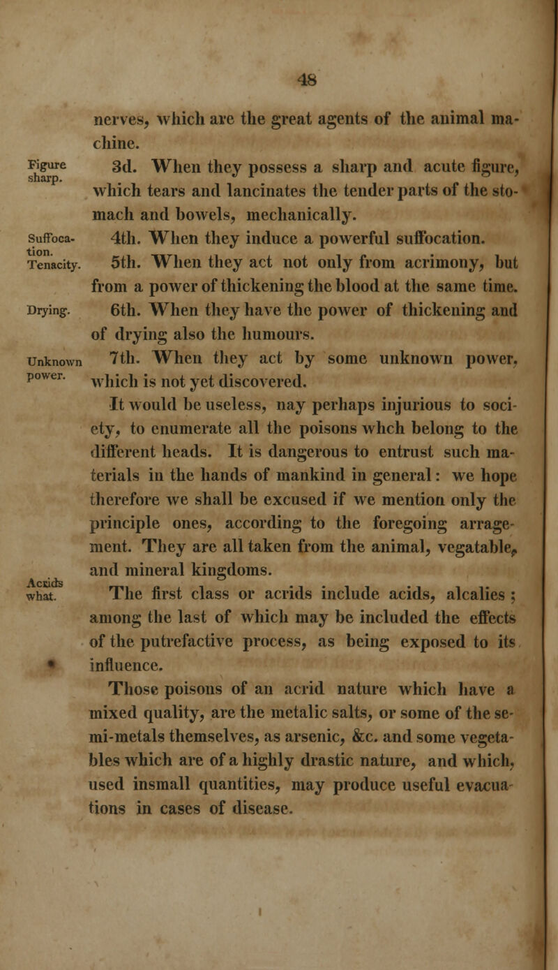 nerves, which are the great agents of the animal ma- chine. Figure 3d, When they possess a sharp and acute figure, which tears and lancinates the tender parts of the sto- mach and bowels, mechanically. suffbca- 4th. When they induce a powerful suffocation. Tenacity. 5th. When they act not only from acrimony, but from a power of thickening the blood at the same time. Drying. 6th. When they have the power of thickening and of drying also the humours. Unknown 7th. When they act by some unknown power. power. w}ijcii js not yet discovered. It would be useless, nay perhaps injurious to soci- ety, to enumerate all the poisons whch belong to the different heads. It is dangerous to entrust such ma- terials in the hands of mankind in general: we hope therefore we shall be excused if we mention only the principle ones, according to the foregoing arrage- ment. They arc all taken from the animal, vegatable^ and mineral kingdoms. what. The first class or acrids include acids, alcalies ; among the last of which may be included the effects of the putrefactive process, as being exposed to its • influence. Those poisons of an acrid nature which have a mixed quality, are the metalic salts, or some of the se- mi-metals themselves, as arsenic, &c. and some vegeta- bles which are of a highly drastic nature, and which, used insmall quantities, may produce useful evacua- tions in cases of disease.