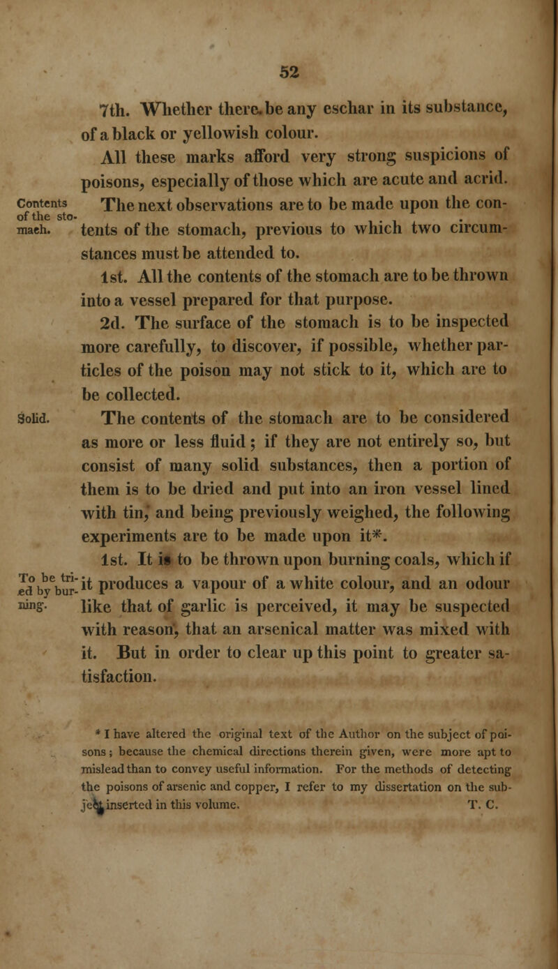 7th. Whether there.be any eschar in its substance, of a black or yellowish colour. All these marks afford very strong suspicions of poisons, especially of those which are acute and acrid. Contents The next observations are to be made upon the con- of the sto- mach, tents of the stomach, previous to which two circum- stances must be attended to. 1st. All the contents of the stomach are to be thrown into a vessel prepared for that purpose. 2d. The surface of the stomach is to be inspected more carefully, to discover, if possible, whether par- ticles of the poison may not stick to it, which are to be collected. Solid. The contents of the stomach are to be considered as more or less fluid; if they are not entirely so, but consist of many solid substances, then a portion of them is to be dried and put into an iron vessel lined with tin,* and being previously weighed, the following experiments are to be made upon it*. 1st. It it to be thrown upon burning coals, which if Jdbybur -** Pr°duces a vapour of a white colour, and an odour vinS- like that of garlic is perceived, it may be suspected with reason, that an arsenical matter was mixed with it. But in order to clear up this point to greater sa- tisfaction. * I have altered the original text of the Author on the subject of poi- sons ; because the chemical directions therein given, were more apt to mislead than to convey useful information. For the methods of detecting the poisons of arsenic and copper, I refer to my dissertation on the sub- jei&inserted in this volume. T. C.