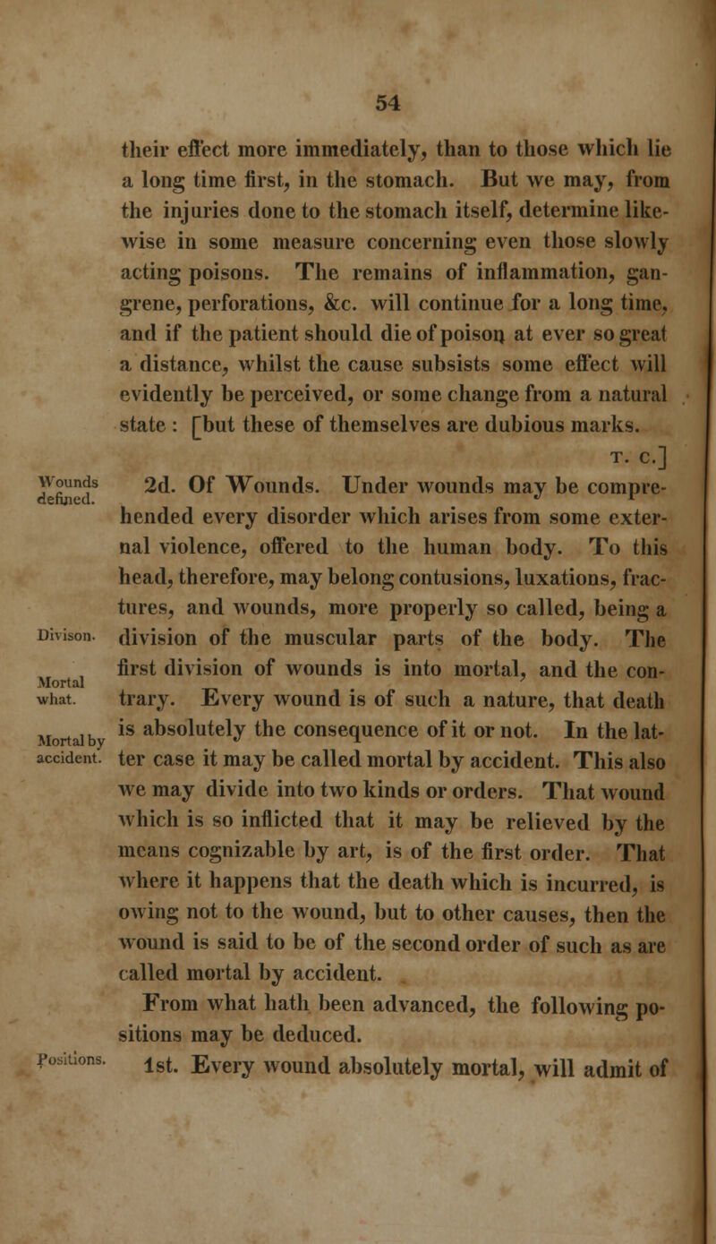 their effect more immediately, than to those which lie a long time first, in the stomach. But we may, from the injuries done to the stomach itself, determine like- wise in some measure concerning even those slowly acting poisons. The remains of inflammation, gan- grene, perforations, &c. will continue for a long time, and if the patient should die of poison at ever so great a distance, whilst the cause subsists some effect will evidently be perceived, or some change from a natural state : [but these of themselves are dubious marks. T. C.] Tib!'?8 2d. Of Wounds. Under wounds may be compre- hended every disorder which arises from some exter- nal violence, offered to the human body. To this head, therefore, may belong contusions, luxations, frac- tures, and wounds, more properly so called, being a Divison. division of the muscular parts of the body. The first division of wounds is into mortal, and the con- Mortal ? what. trary. Every wound is of such a nature, that death Mortal b *s at»solutely the consequence of it or not. In the lat- accident. ter case it may be called mortal by accident. This also we may divide into two kinds or orders. That wound which is so inflicted that it may be relieved by the means cognizable by art, is of the first order. That Avhere it happens that the death which is incurred, is owing not to the wound, but to other causes, then the wound is said to be of the second order of such as are called mortal by accident. From what hath been advanced, the following po- sitions may be deduced. positions. lgt Every wound absolutely mortal, will admit of