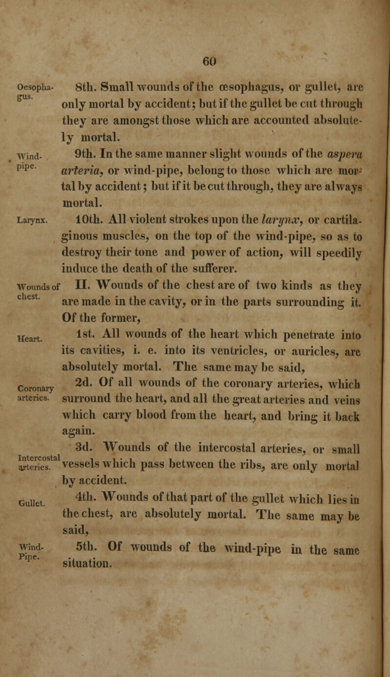 Oesopha- 8th. Small wounds of the oesophagus, or gullet, are trus only mortal by accident; but if the gullet be cut through they are amongst those which are accounted absolute- ly mortal. wind- 9th. In the same manner slight wounds of the asprm pipe' arteria, or wind-pipe, belong to those which are mor- tal by accident; but if it be cut through, they are always mortal. Larynx. 10th. All violent strokes upon the larynx, or cartila- ginous muscles, on the top of the wind-pipe, so as to destroy their tone and power of action, will speedily induce the death of the sufferer. Wounds of II. Wounds of the chest arc of two kinds as they are made in the cavity, or in the parts surrounding it. Of the former, Heart. lst* ^ wounds of the heart which penetrate into its cavities, i. e. into its ventricles, or auricles, are absolutely mortal. The same may be said, Coronary 2d 0f a11 wounds of tne coronary arteries, which arteries, surround the heart, and all the great arteries and veins which carry blood from the heart, and bring it back again. 3d. Wounds of the intercostal arteries, or small Series8.a vessels which pass between the ribs, are only mortal by accident. Gullet. 4th* Wounds of that part of the gullet which lies in the chest, are absolutely mortal. The same may be said, wind- 5th. Of wounds of the wind-pipe in the same situation.