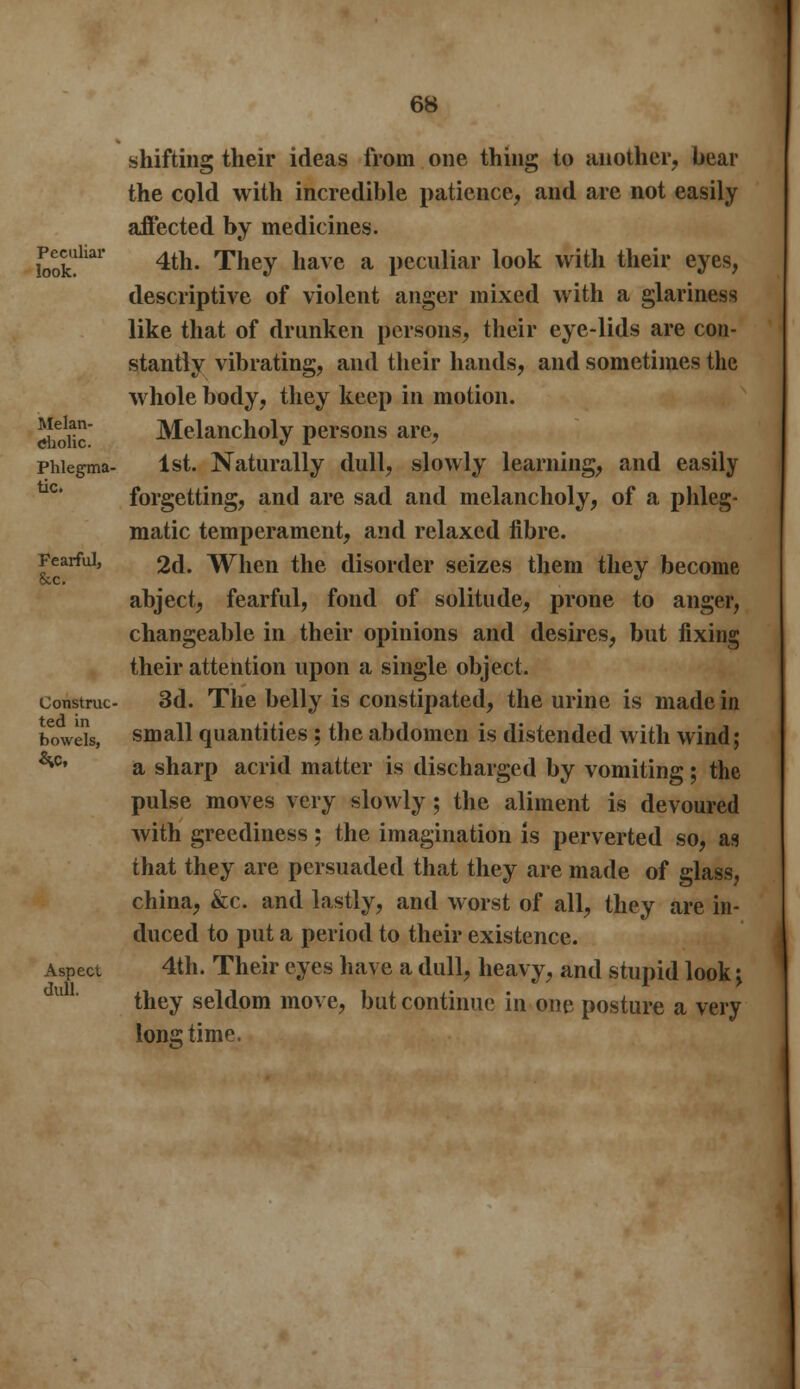 shifting their ideas from one thing to another, bear the cold with incredible patience, and are not easily affected by medicines. £Xhai 4tn- They have a peculiar look with their eyes, descriptive of violent anger mixed with a glariness like that of drunken persons, their eye-lids are con- stantly vibrating, and their hands, and sometimes the whole body, they keep in motion. dioik Melancholy persons are, phiegma- 1st. Naturally dull, slowly learning, and easily forgetting, and are sad and melancholy, of a phleg- matic temperament, and relaxed fibre. Fearful, 2d. When the disorder seizes them they become abject, fearful, fond of solitude, prone to anger, changeable in their opinions and desires, but fixing their attention upon a single object. construe- 3d. The belly is constipated, the urine is made in bowels, small quantities : the abdomen is distended with wind; ^c' a sharp acrid matter is discharged by vomiting; the pulse moves very slowly; the aliment is devoured with greediness; the imagination is perverted so, as that they are persuaded that they are made of glass, china, &c. and lastly, and worst of all, they are in- duced to put a period to their existence. Aspect 4th. Their eyes have a dull, heavy, and stupid look \ they seldom move, but continue in one posture a very longtime. dull.