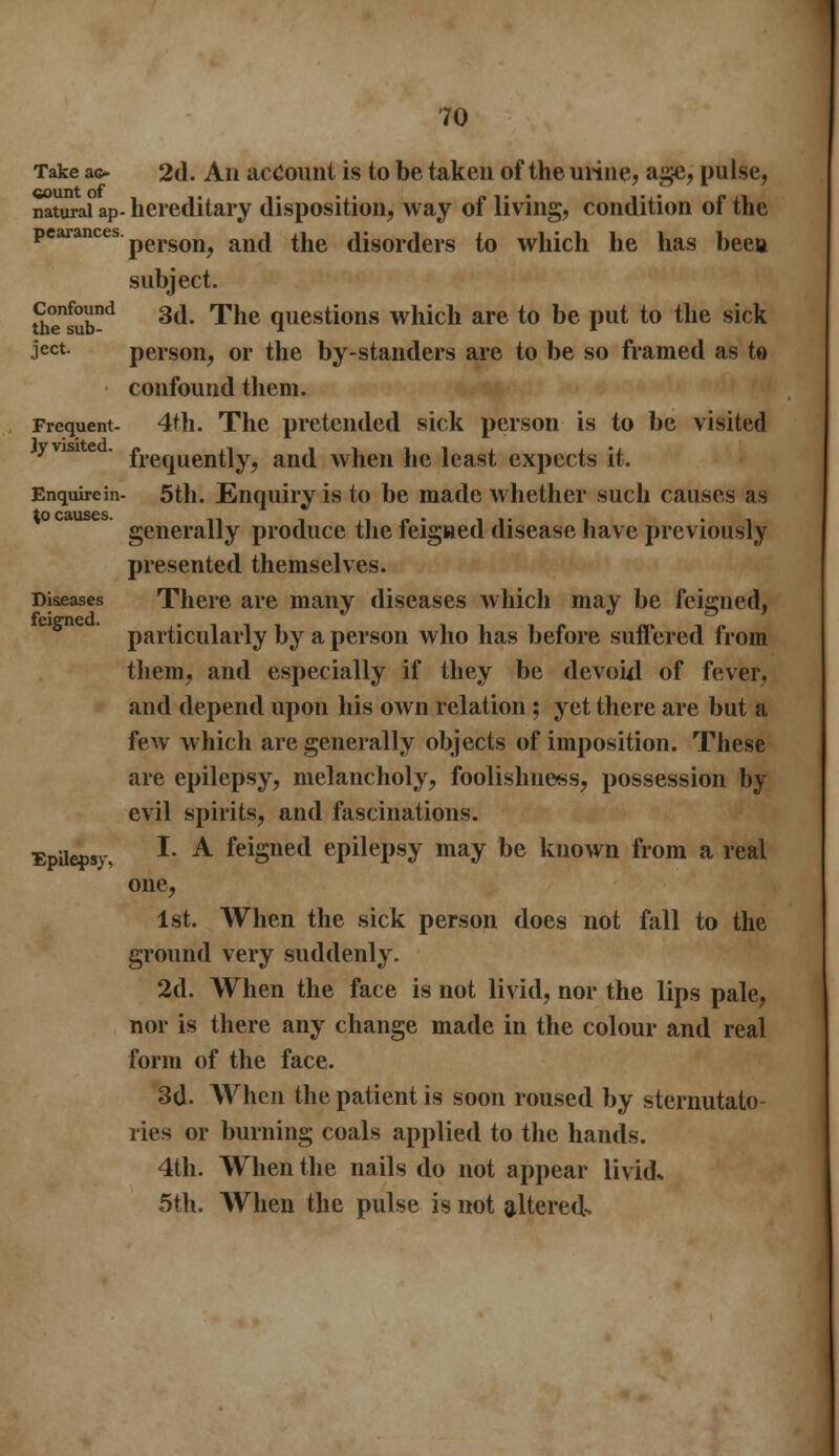 Take ac- 2d. Aii account is to be taken of the urine, age, pulse, natural ap- hereditary disposition, way of living, condition of the pearances person, and the disorders to which he has been subject. Stub™1 3(** ^ne questi°ns which are to be put to the sick ject. person, or the by-standers are to be so framed as to confound them. Frequent- 4th. The pretended sick person is to be visited frequently, and when he least expects it. Enquirem- 5th. Enquiry is to be made whether such causes as to cuuscs generally produce the feigned disease have previously presented themselves. Diseases There are many diseases which may be feigned, feitrncd. particularly by a person who has before suffered from them, and especially if they be devoid of fever, and depend upon his own relation; yet there are but a few which are generally objects of imposition. These are epilepsy, melancholy, foolishness, possession by evil spirits, and fascinations. Epilepsy, I- A feisned epilepsy may be known from a real one, 1st. When the sick person does not fall to the ground very suddenly. 2d. When the face is not livid, nor the lips pale, nor is there any change made in the colour and real form of the face. 3d. When the patient is soon roused by sternutato- ries or burning coals applied to the hands. 4th. When the nails do not appear livid. 5th. When the pulse is not altered.