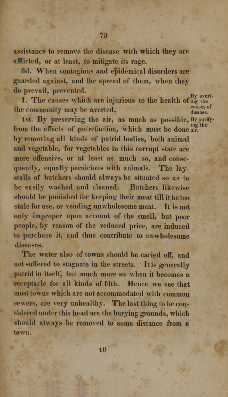 assistance to remove the disease with which they are afflicted, or at least, to mitigate its rage. 3d. When contagious and epidemical disorders are guarded against, and the spread of them, when they do prevail, prevented. I. The causes which are injurious to the health of ing- the the community may be averted, dSl^e? 1st. By preserving the air, as much as possible, By purify- inff the from the effects of putrefaction, which must be done air. by removing all kinds of putrid bodies, both animal and vegetable, for vegetables in this corrupt state are more offensive, or at least as much so, and conse- quently, equally pernicious with animals. The lay- stalls of butchers should always be situated so as to be easily washed and cleaned. Butchers likewise should be punished for keeping their meat till it be too stale for use, or vending unwholesome meat. It is not only improper upon account of the smell, but poor people, by reason of the reduced price, are induced to purchase it, and thus contribute to unwholesome diseases. The water also of towns should be caried off, and not suffered to stagnate in the streets. It is generally putrid in itself, but much more so when it becomes a receptacle for all kinds of filth. Hence we see that most towns which are not accommodated with common sewers, are very unhealthy. The last thing to be con- sidered under this head are the burying grounds, which should always be removed to some distance from a town. 10