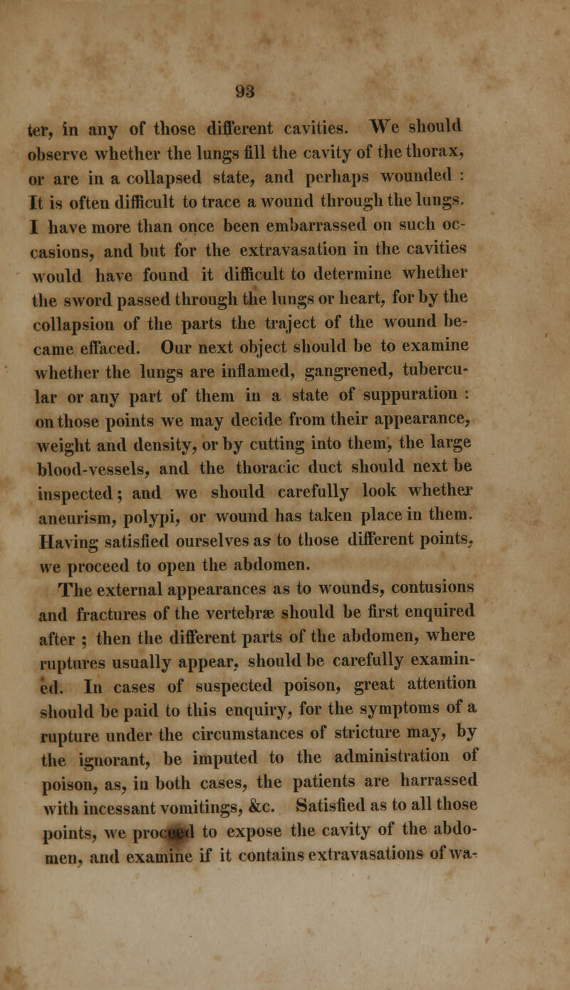 ter, in any of those different cavities. We should observe whether the lungs fill the cavity of the thorax, or are in a collapsed state, and perhaps wounded : It is often difficult to trace a wound through the lungs. I have more than once been embarrassed on such oc- casions, and but for the extravasation in the cavities would have found it difficult to determine whether the sword passed through the lungs or heart, for by the collapsion of the parts the traject of the wound be- came effaced. Our next object should be to examine whether the lungs are inflamed, gangrened, tubercu- lar or any part of them in a state of suppuration : on those points we may decide from their appearance, weight and density, or by cutting into them, the large blood-vessels, and the thoracic duct should next be inspected; and we should carefully look whether aneurism, polypi, or wound has taken place in them. Having satisfied ourselves as to those different points, we proceed to open the abdomen. The external appearances as to wounds, contusions and fractures of the vertebrae should be first enquired after ; then the different parts of the abdomen, where ruptures usually appear, should be carefully examin- ed. In cases of suspected poison, great attention should be paid to this enquiry, for the symptoms of a rupture under the circumstances of stricture may, by the ignorant, be imputed to the administration of poison, as, in both cases, the patients are harrassed with incessant vomitings, &c. Satisfied as to all those points, we proc^d to expose the cavity of the abdo- men, and examine if it contains extravasations ofwa^