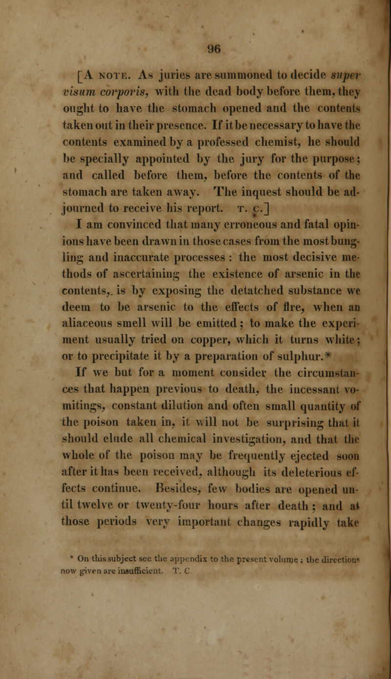 [A note. As juries are summoned to decide super visum corporis, with the dead body before them, they ought to have the stomach opened and the contents taken out in their presence. If it be necessary to have the contents examined by a professed chemist, he should be specially appointed by the jury for the purpose; and called before them, before the contents of the stomach are taken away. The inquest should be ad- journed to receive his report, t. c] I am convinced that many erroneous and fatal opin- ions have been drawn in those cases from the mostbung- ling and inaccurate processes : the most decisive me- thods of ascertaining the existence of arsenic in the contents,, is by exposing the detatched substance we deem to be arsenic to the effects of Are, when an aliaceous smell will be emitted; to make the experi- ment usually tried on copper, which it turns white: or to precipitate it by a preparation of sulphur.* If we but for a moment consider the circumstan- ces that happen previous to death, the incessant vo- mitings, constant dilation and often small quantity of the poison taken in, it will not be surprising that it should elude all chemical investigation, and that the whole of the poison may be frequently ejected soon after it has been received, although its deleterious ef- fects continue. Besides, few bodies are opened un- til twelve or twenty-four hours after death ; and at those periods very important changes rapidly take * On this subject see the appendix to the present volurne; the direction* now given are insufficient. '■