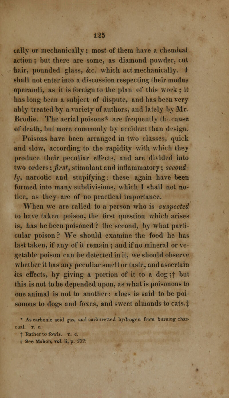 cally or mechanically ; most of them have a chemical action; but there are some, as diamond powder, cut hair, pounded glass, &c. which act mechanically. I shall not enter into a discussion respecting their modus operandi, as it is foreign to the plan of this work ; it has long been a subject of dispute, and has been very ably treated by a variety of authors, and lately by Mr. Broilie. The aerial poisons* are frequently the cause of death, but more commonly by accident than design. Poisons have been arranged in two classes, quick and slow, according to the rapidity with which they produce their peculiar effects, and are divided into two orders; first, stimulant and inflammatory; second- ly, narcotic and stupifying: these again have been formed into many subdivisions, which I shall not no- tice, as they are of no practical importance. When we are called to a person who is suspected to have taken poison, the first question which arises is, has he been poisoned ? the second, by what parti- cular poison? We should examine the food he has last taken, if any of it remain ; and if no mineral or ve- getable poison can be detected in it, we should observe whether it has any peculiar smell or taste, and ascertain its effects, by giving a portion of it to a dog ;f but this is not to be depended upon, as what is poisonous to one animal is not to another: aloes is said to be poi- sonous to dogs and foxes, and sweet almonds to cats. J * As carbonic acid gas, and carburetted hydrogen from burning char» coal. t. c. f Rather to fowls, t. c. i See Mahon, vol. ii, p. 502: