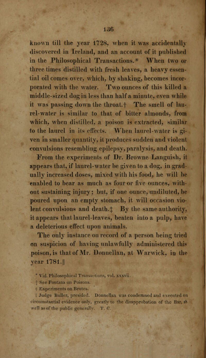 known till the year 1728, when it was accidentally discovered in Ireland, and an account of it published in the Philosophical Transactions.* When two or three times distilled with fresh leaves, a heavy essen- tial oil comes over, which, by shaking, becomes incor- porated with the water. Two ounces of this killed a middle-sized dog in less than half a minute, even while it was passing down the throat, f The smell of lau- rel-water is similar to that of bitter almonds, from which, when distilled, a poison is extracted, similar to the laurel in its effects. When laurel-water is gi- ven in smaller quantity, it produces sudden and violent convulsions resembling epilepsy, paralysis, and death. From the experiments of Dr. Browne Languish, it appears that, if laurel-water be given to a dog, in grad- ually increased doses, mixed with his food, he will be enabled to bear as much as four or five ounces, with- out sustaining injury; but, if one ounce, undiluted, be poured upon an empty stomach, it will occasion vio- lent convulsions and death. J By the same authority, it appears that laurel-leaves, beaten into a pulp, have a deleterious effect upon animals. The only instance on record of a person being tried on suspicion of having unlawfully administered this poison, is that of Mr. Donnellan, at Warwick, iu the year 1781. || * Vid. Philosophical Transaction-, vol. xxxvii. f See Fontana on Poisons. i Experiments on Brutes. C Judge Buller, presided. Donnellan was condemned and executed on circumstantial evidence only, greatly to the disapprobation of the Bar, aft well asof the public generally. T. G.