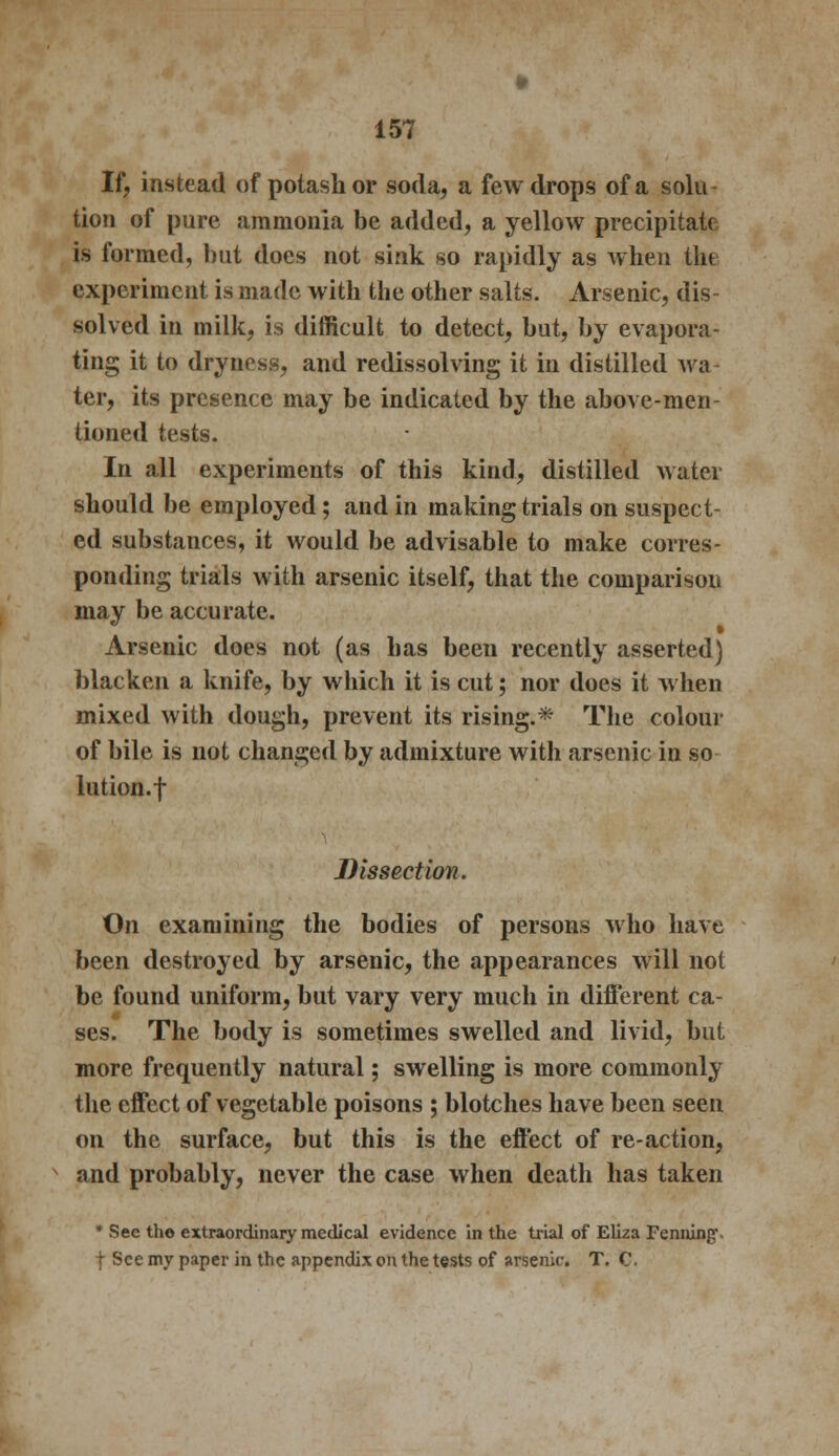 If, instead of potash or soda, a few drops of a solu tion of pure ammonia be added, a yellow precipitate is formed, but does not sink so rapidly as when the experiment is made with the other salts. Arsenic, dis- solved in milk, is difficult to detect, but, by evapora- ting it to dryness, and redissolving it in distilled wa ter, its presence may be indicated by the above-men tinned tests. In all experiments of this kind, distilled water should be employed; and in making trials on suspect- ed substances, it would be advisable to make corres- ponding trials with arsenic itself, that the comparison may be accurate. Arsenic does not (as has been recently asserted) blacken a knife, by which it is cut; nor does it when mixed with dough, prevent its rising.* The colour of bile is not changed by admixture with arsenic in so lution.f Dissection. On examining the bodies of persons who have been destroyed by arsenic, the appearances will not be found uniform, but vary very much in different ca- ses. The body is sometimes swelled and livid, but more frequently natural; swelling is more commonly the effect of vegetable poisons ; blotches have been seen on the surface, but this is the effect of re-action, and probably, never the case when death has taken * See the extraordinary medical evidence in the trial of Eliza Penning. f See my paper in the appendix on the tests of arsenic T. C.