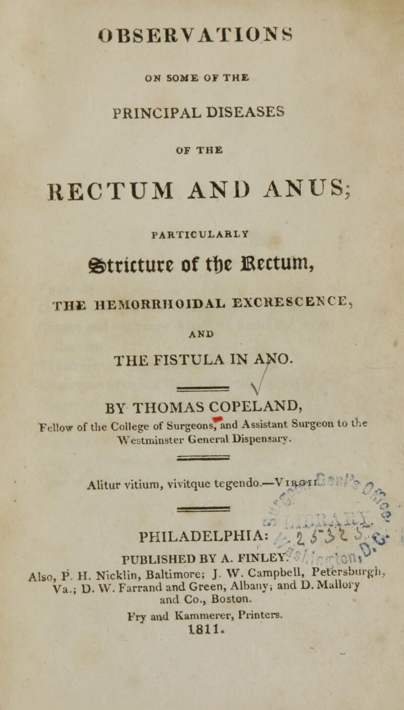 ON SOME OF THE PRINCIPAL DISEASES OF THE RECTUM AND ANUS; PARTICULARLY stricture of tfce Bectum, THE HEMORRHOIDAL EXCRESCENCE, AND THE FISTULA IN ANO. V BY THOMAS COPELAND, Fellow of the College of Surgeons^and Assistant Surgeon to the Westminster General Dispensary. Alitur vitium, vivitque tegendo.—Vi r.g i i PHILADELPHIA: ., 9 j S\ i <V ■ ■ • ft* PUBLISHED BY A. F1NLEY. Also, P. H. Nicklin, Baltimore; J. W. Campbell, Petersburgh, Va.; D. W. Farrand and Green, Albany; and D. Mullory and Co., Boston. Pry and Kammerer, Printers. 1811.