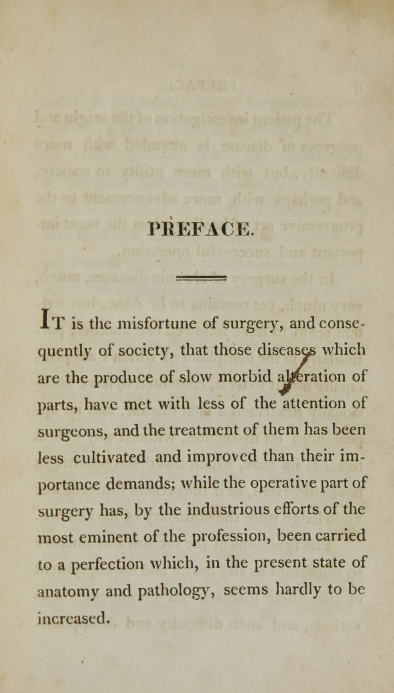 PREFACE. AT is the misfortune of surgery, and conse- quently of society, that those diseases which are the produce of slow morbid alteration of parts, have met with less of the attention of surgeons, and the treatment of them has been less cultivated and improved than their im- portance demands; while the operative part of surgery has, by the industrious efforts of the most eminent of the profession, been carried to a perfection which, in the present state of anatomy and pathology, seems hardly to be increased.