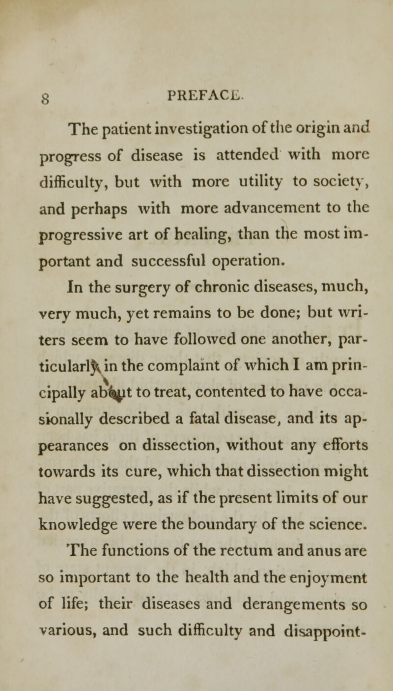 The patient investigation of the origin and progress of disease is attended with more difficulty, but with more utility to society, and perhaps with more advancement to the progressive art of healing, than the most im- portant and successful operation. In the surgery of chronic diseases, much, very much, yet remains to be done; but wri- ters seem to have followed one another, par- ticularly in the complaint of which I am prin- cipally ab%t to treat, contented to have occa- sionally described a fatal disease, and its ap- pearances on dissection, without any efforts towards its cure, which that dissection might have suggested, as if the present limits of our knowledge were the boundary of the science. The functions of the rectum and anus are so important to the health and the enjoyment of life; their diseases and derangements so various, and such difficulty and disappoint-