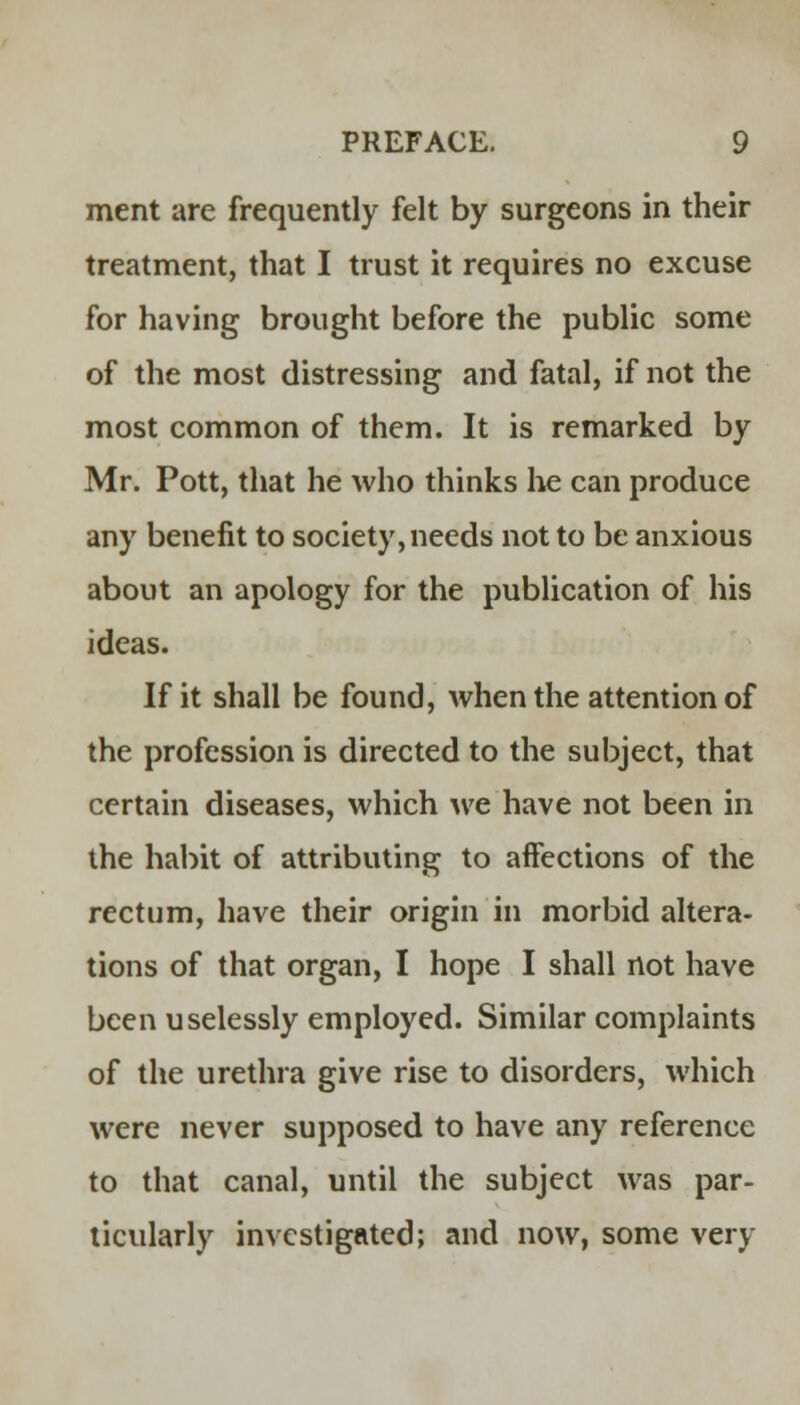 ment are frequently felt by surgeons in their treatment, that I trust it requires no excuse for having brought before the public some of the most distressing and fatal, if not the most common of them. It is remarked by Mr. Pott, that he who thinks he can produce any benefit to society, needs not to be anxious about an apology for the publication of his ideas. If it shall be found, when the attention of the profession is directed to the subject, that certain diseases, which we have not been in the habit of attributing to affections of the rectum, have their origin in morbid altera- tions of that organ, I hope I shall not have been uselessly employed. Similar complaints of the urethra give rise to disorders, which were never supposed to have any reference to that canal, until the subject was par- ticularly investigated; and now, some very