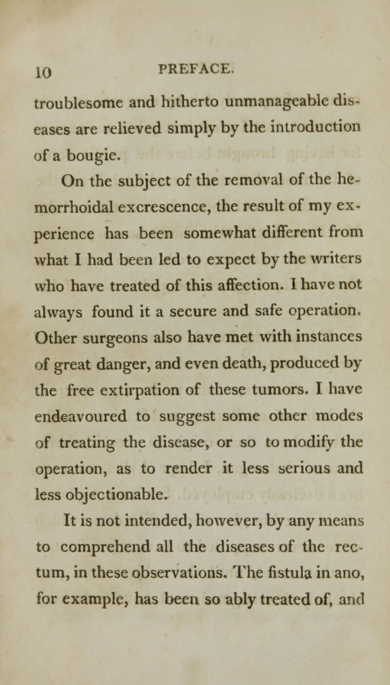 troublesome and hitherto unmanageable dis- eases are relieved simply by the introduction of a bougie. On the subject of the removal of the he- morrhoidal excrescence, the result of my ex- perience has been somewhat different from what I had been led to expect by the writers who have treated of this affection. I have not always found it a secure and safe operation. Other surgeons also have met with instances of great danger, and even death, produced by the free extirpation of these tumors. I have endeavoured to suggest some other modes of treating the disease, or so to modify the operation, as to render it less serious and less objectionable. It is not intended, however, by any means to comprehend all the diseases of the rec- tum, in these observations. The fistula in ano, for example, has been so ably treated of, and