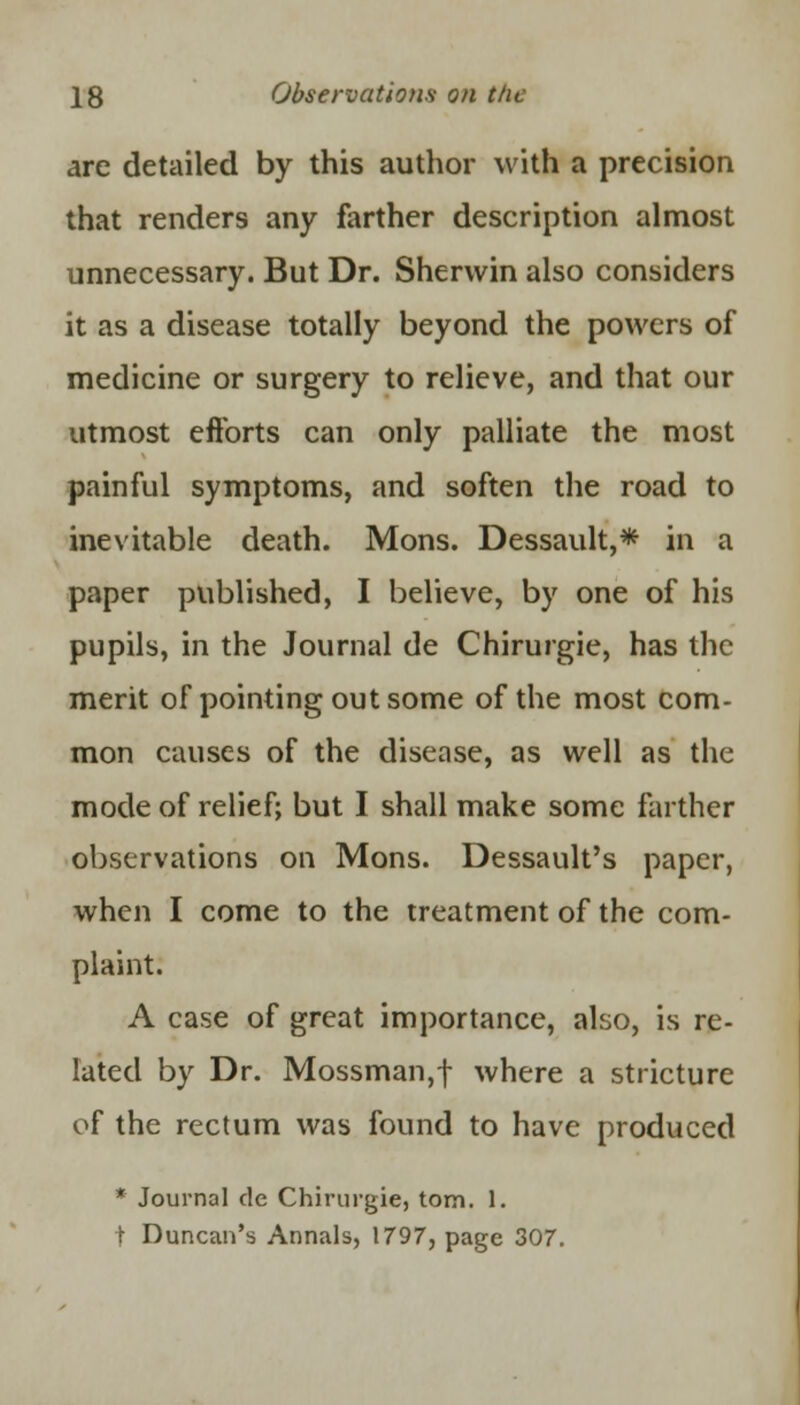 are detailed by this author with a precision that renders any farther description almost unnecessary. But Dr. Sherwin also considers it as a disease totally beyond the powers of medicine or surgery to relieve, and that our utmost efforts can only palliate the most painful symptoms, and soften the road to inevitable death. Mons. Dessault,* in a paper published, I believe, by one of his pupils, in the Journal de Chirurgie, has the merit of pointing out some of the most com- mon causes of the disease, as well as the mode of relief; but I shall make some farther observations on Mons. Dessault's paper, when I come to the treatment of the com- plaint. A case of great importance, also, is re- lated by Dr. Mossman,f where a stricture of the rectum was found to have produced * Journal de Chirurgie, torn. 1. t Duncan's Annals, 1797, page 307.