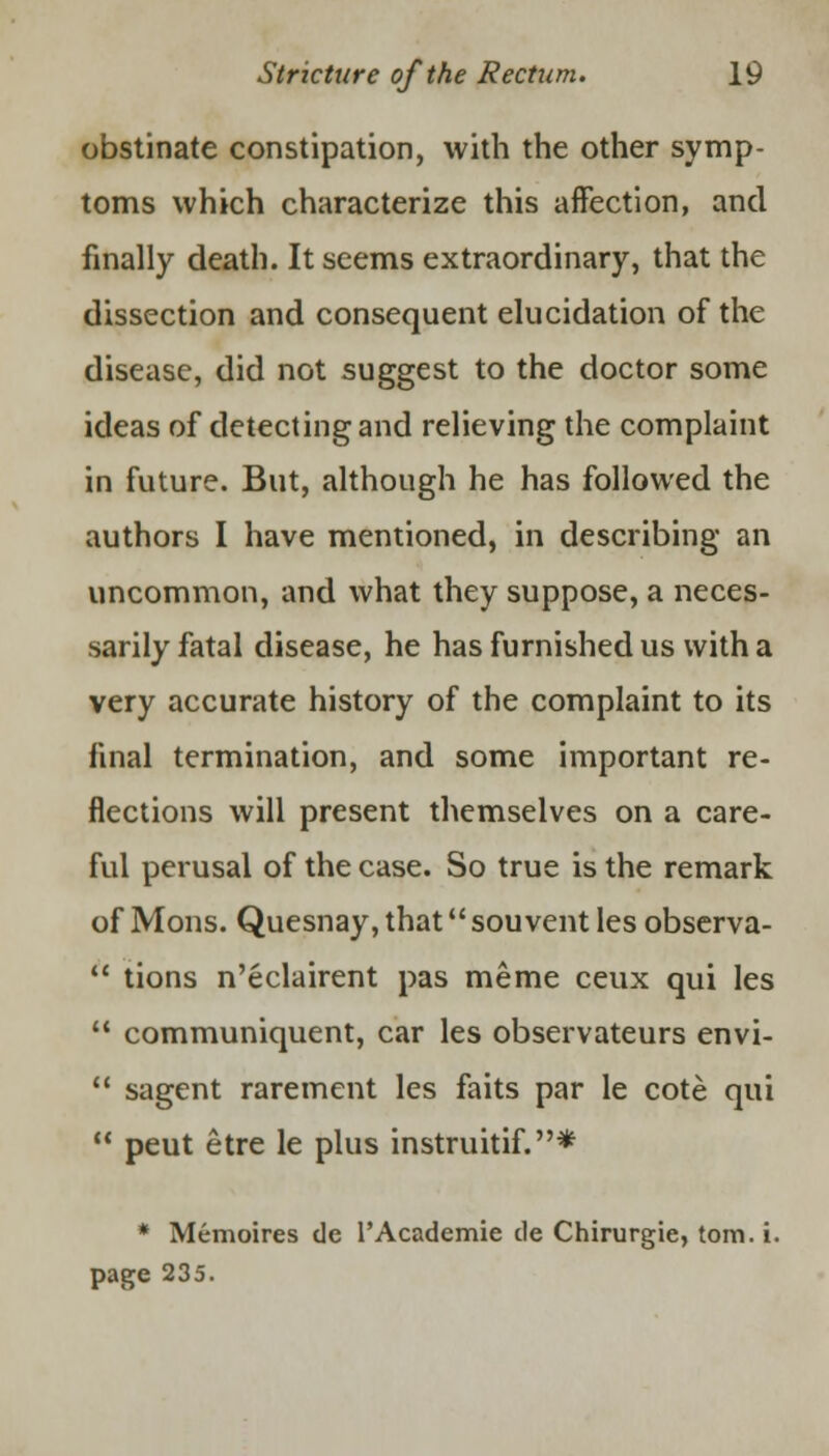 obstinate constipation, with the other symp- toms which characterize this affection, and finally death. It seems extraordinary, that the dissection and consequent elucidation of the disease, did not suggest to the doctor some ideas of detecting and relieving the complaint in future. But, although he has followed the authors I have mentioned, in describing an uncommon, and what they suppose, a neces- sarily fatal disease, he has furnished us with a very accurate history of the complaint to its final termination, and some important re- flections will present themselves on a care- ful perusal of the case. So true is the remark of M ons. Quesnay, that sou vent les observa-  tions n'eclairent pas meme ceux qui les 11 communiquent, car les observateurs envi- 11 sagent rarement les faits par le cote qui  peut etre le plus instruitif.* * Memoires de l'Academie de Chirurgie, torn. i. page 235.