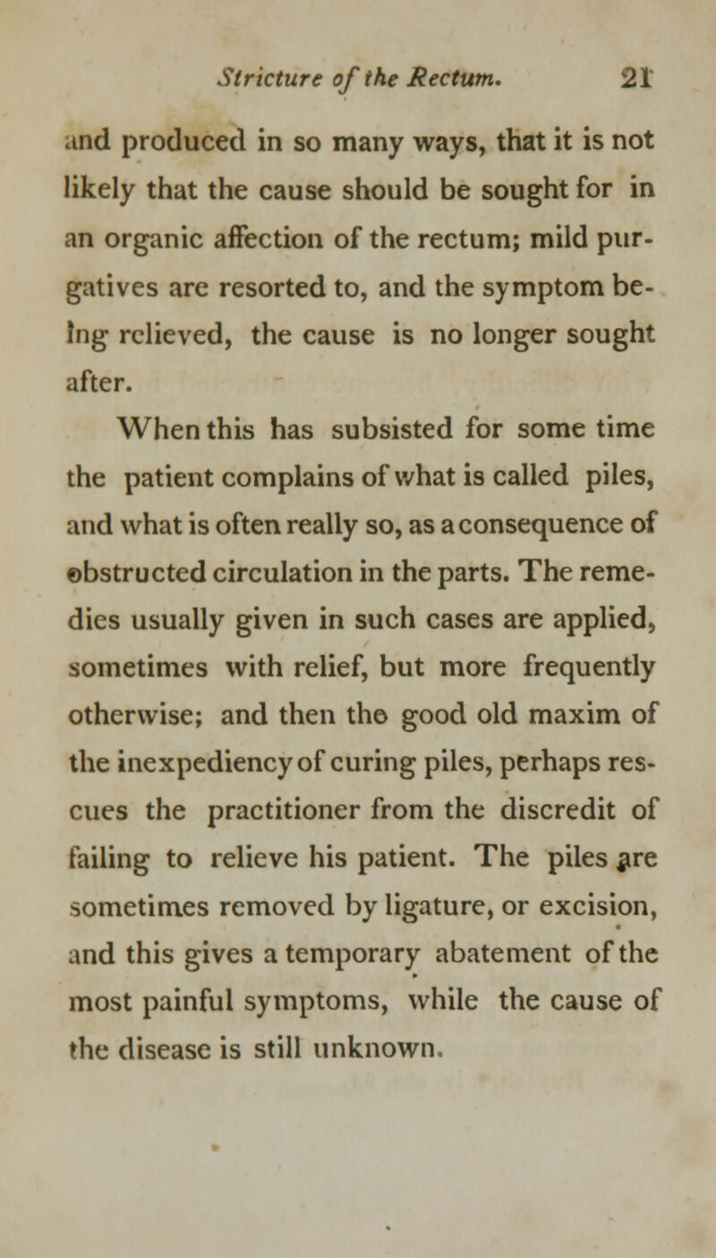 and produced in so many ways, that it is not likely that the cause should be sought for in an organic affection of the rectum; mild pur- gatives are resorted to, and the symptom be- ing relieved, the cause is no longer sought after. When this has subsisted for some time the patient complains of what is called piles, and what is often really so, as a consequence of obstructed circulation in the parts. The reme- dies usually given in such cases are applied, sometimes with relief, but more frequently otherwise; and then the good old maxim of the inexpediency of curing piles, perhaps res- cues the practitioner from the discredit of failing to relieve his patient. The piles are sometimes removed by ligature, or excision, and this gives a temporary abatement of the most painful symptoms, while the cause of the disease is still unknown,