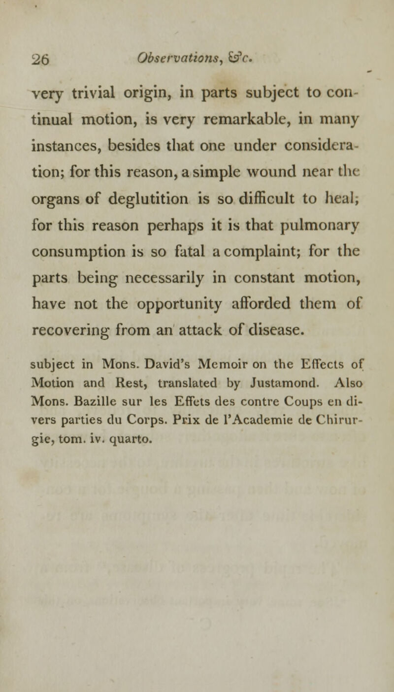 very trivial origin, in parts subject to con- tinual motion, is very remarkable, in many instances, besides that one under considera- tion; for this reason, a simple wound near the organs of deglutition is so difficult to heal, for this reason perhaps it is that pulmonary consumption is so fatal a complaint; for the parts being necessarily in constant motion, have not the opportunity afforded them of recovering from an attack of disease. subject in Mons. David's Memoir on the Effects of Motion and Rest, translated by Justamond. Also Mons. Bazille sur les Effets des contre Coups en di- vers parties du Corps. Prix de l'Academie de Chirur- gie, torn. iv. quarto.