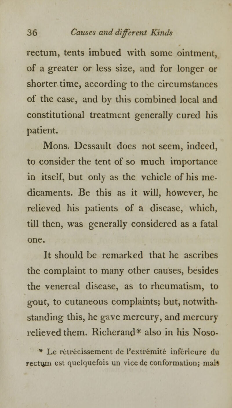 rectum, tents imbued with some ointment, of a greater or less size, and for longer or shorter.time, according to the circumstances of the case, and by this combined local and constitutional treatment generally cured his patient. Mons. Dessault does not seem, indeed, to consider the tent of so much importance in itself, but only as the vehicle of his me- dicaments. Be this as it will, however, he relieved his patients of a disease, which, till then, was generally considered as a fatal one. It should be remarked that he ascribes the complaint to many other causes, besides the venereal disease, as to rheumatism, to gout, to cutaneous complaints; but, notwith- standing this, he gave mercury, and mercury relieved them. Richerand* also in his Noso- * Le retrecissement de 1'extremite inferieure du rectum est quelquefois un vicede conformation; mais