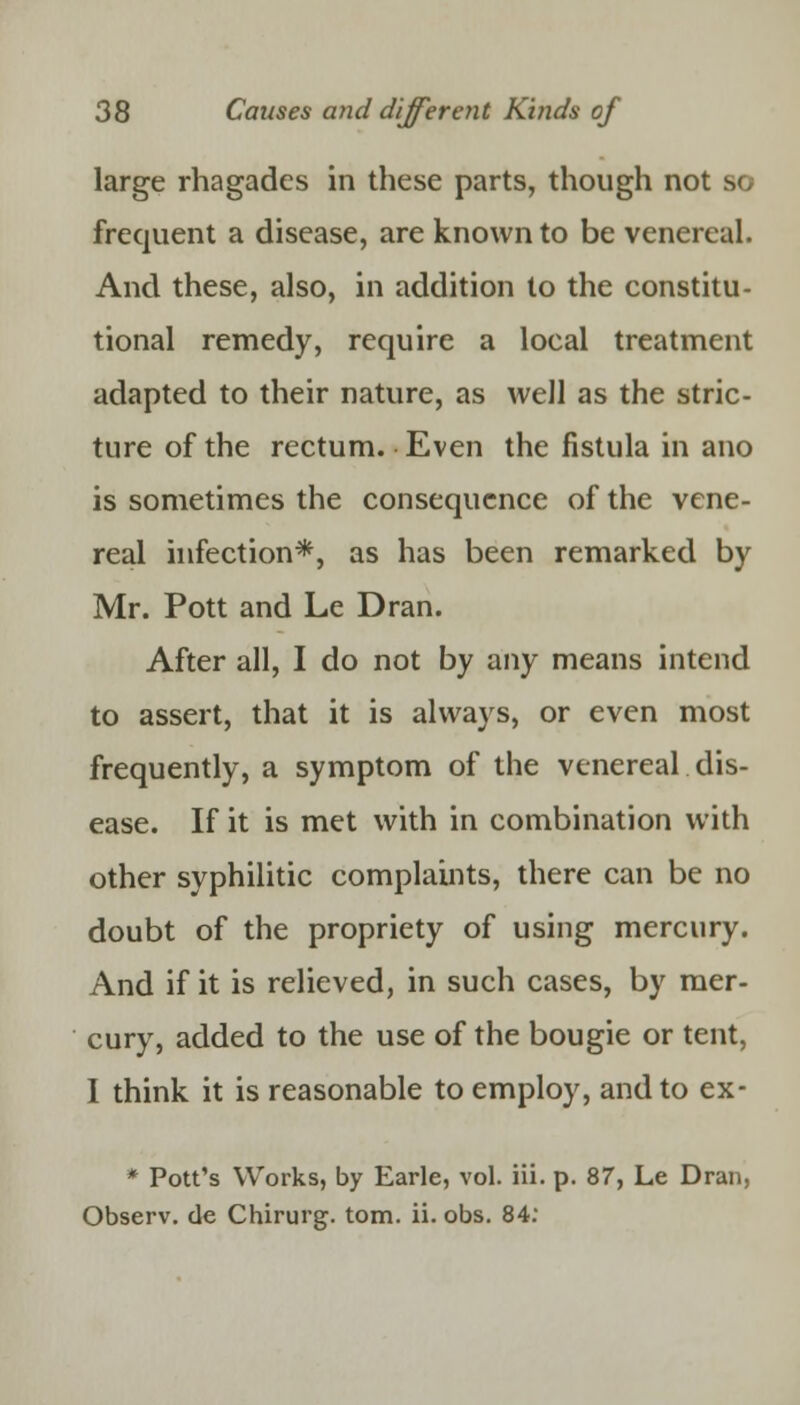 large rhagadcs in these parts, though not so frequent a disease, are known to be venereal. And these, also, in addition to the constitu- tional remedy, require a local treatment adapted to their nature, as well as the stric- ture of the rectum. Even the fistula in ano is sometimes the consequence of the vene- real infection*, as has been remarked by Mr. Pott and Le Dran. After all, I do not by any means intend to assert, that it is always, or even most frequently, a symptom of the venereal dis- ease. If it is met with in combination with other syphilitic complaints, there can be no doubt of the propriety of using mercury. And if it is relieved, in such cases, by mer- cury, added to the use of the bougie or tent, I think it is reasonable to employ, and to ex- * Pott's Works, by Earle, vol. iii. p. 87, Le Dran, Observ. de Chirurg. torn. ii. obs. 84: