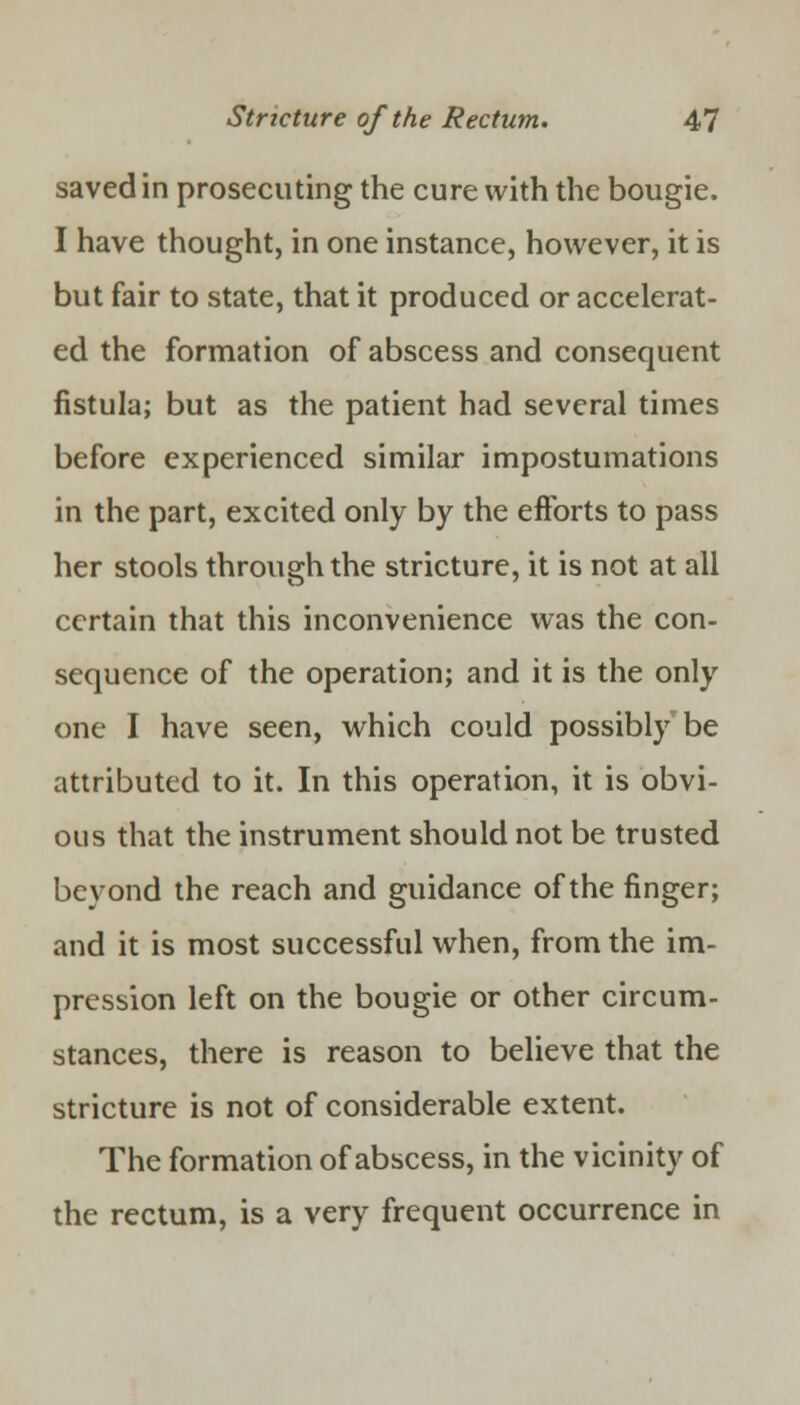 saved in prosecuting the cure with the bougie. I have thought, in one instance, however, it is but fair to state, that it produced or accelerat- ed the formation of abscess and consequent fistula; but as the patient had several times before experienced similar impostumations in the part, excited only by the efforts to pass her stools through the stricture, it is not at all certain that this inconvenience was the con- sequence of the operation; and it is the only one I have seen, which could possibly be attributed to it. In this operation, it is obvi- ous that the instrument should not be trusted beyond the reach and guidance of the finger; and it is most successful when, from the im- pression left on the bougie or other circum- stances, there is reason to believe that the stricture is not of considerable extent. The formation of abscess, in the vicinity of the rectum, is a very frequent occurrence in