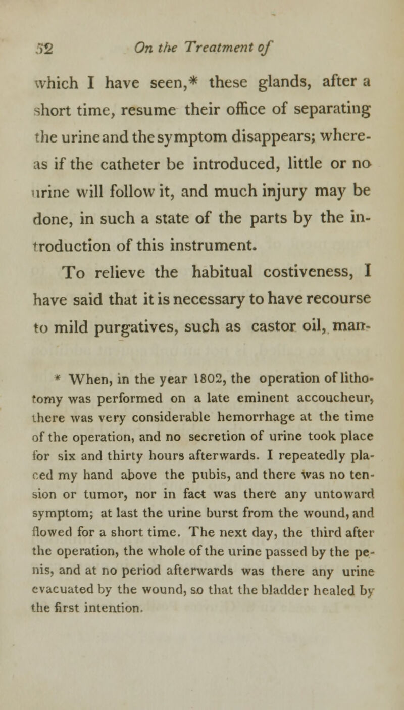 which I have seen,* these glands, after a short time, resume their office of separating the urine and the symptom disappears; where- as if the catheter be introduced, little or no urine will follow it, and much injury may be done, in such a state of the parts by the in- troduction of this instrument. To relieve the habitual costiveness, I have said that it is necessary to have recourse to mild purgatives, such as castor oil,, man* * When, in the year 1802, the operation of litho- tomy was performed on a late eminent accoucheur, there was very considerable hemorrhage at the time of the operation, and no secretion of urine took place tor six and thirty hours afterwards. I repeatedly pla- ced my hand above the pubis, and there was no ten- sion or tumor, nor in fact was there any untoward symptom; at last the urine burst from the wound, and flowed for a short time. The next day, the third after the operation, the whole of the urine passed by the pe- nis, and at no period afterwards was there any urine evacuated by the wound, so that the bladder healed by the first intention.