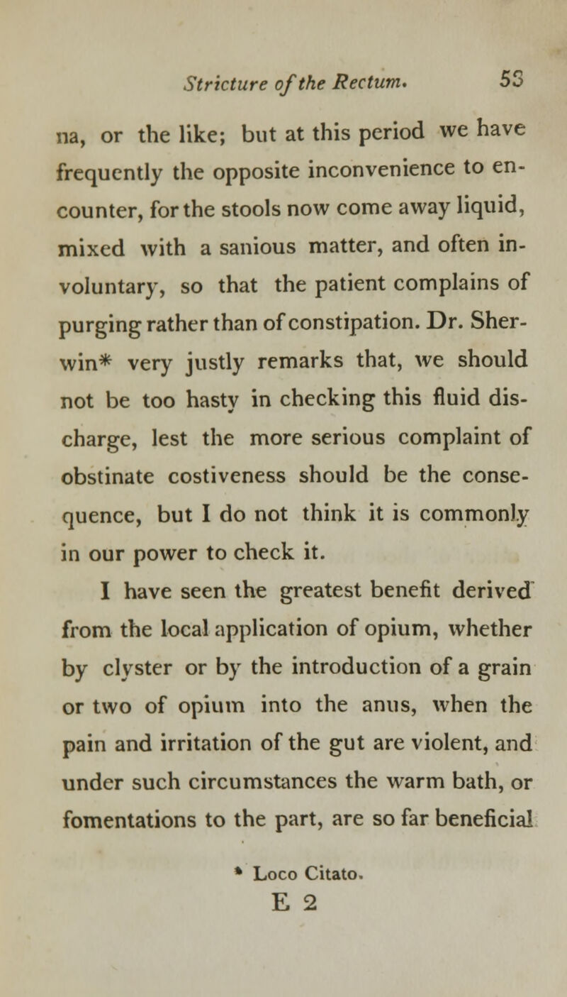 na, or the like; but at this period we have frequently the opposite inconvenience to en- counter, for the stools now come away liquid, mixed with a sanious matter, and often in- voluntary, so that the patient complains of purging rather than of constipation. Dr. Sher- win* very justly remarks that, we should not be too hasty in checking this fluid dis- charge, lest the more serious complaint of obstinate costiveness should be the conse- quence, but I do not think it is commonly in our power to check it. I have seen the greatest benefit derived from the local application of opium, whether by clyster or by the introduction of a grain or two of opium into the anus, when the pain and irritation of the gut are violent, and under such circumstances the warm bath, or fomentations to the part, are so far beneficial * Loco Citato. E 2