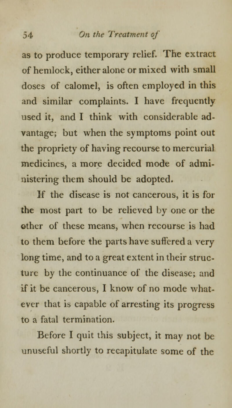 as to produce temporary relief. The extract of hemlock, either alone or mixed with small doses of calomel, is often employed in this and similar complaints. I have frequently used it, and I think with considerable ad- vantage; but when the symptoms point out the propriety of having recourse to mercurial medicines, a more decided mode of admi- nistering them should be adopted. If the disease is not cancerous, it is for the most part to be relieved by one or the other of these means, when recourse is had to them before the parts have suffered a very long time, and to a great extent in their struc- ture by the continuance of the disease; and if it be cancerous, I know of no mode what- ever that is capable of arresting its progress to a fatal termination. Before I quit this subject, it may not be unuseful shortly to recapitulate some of the