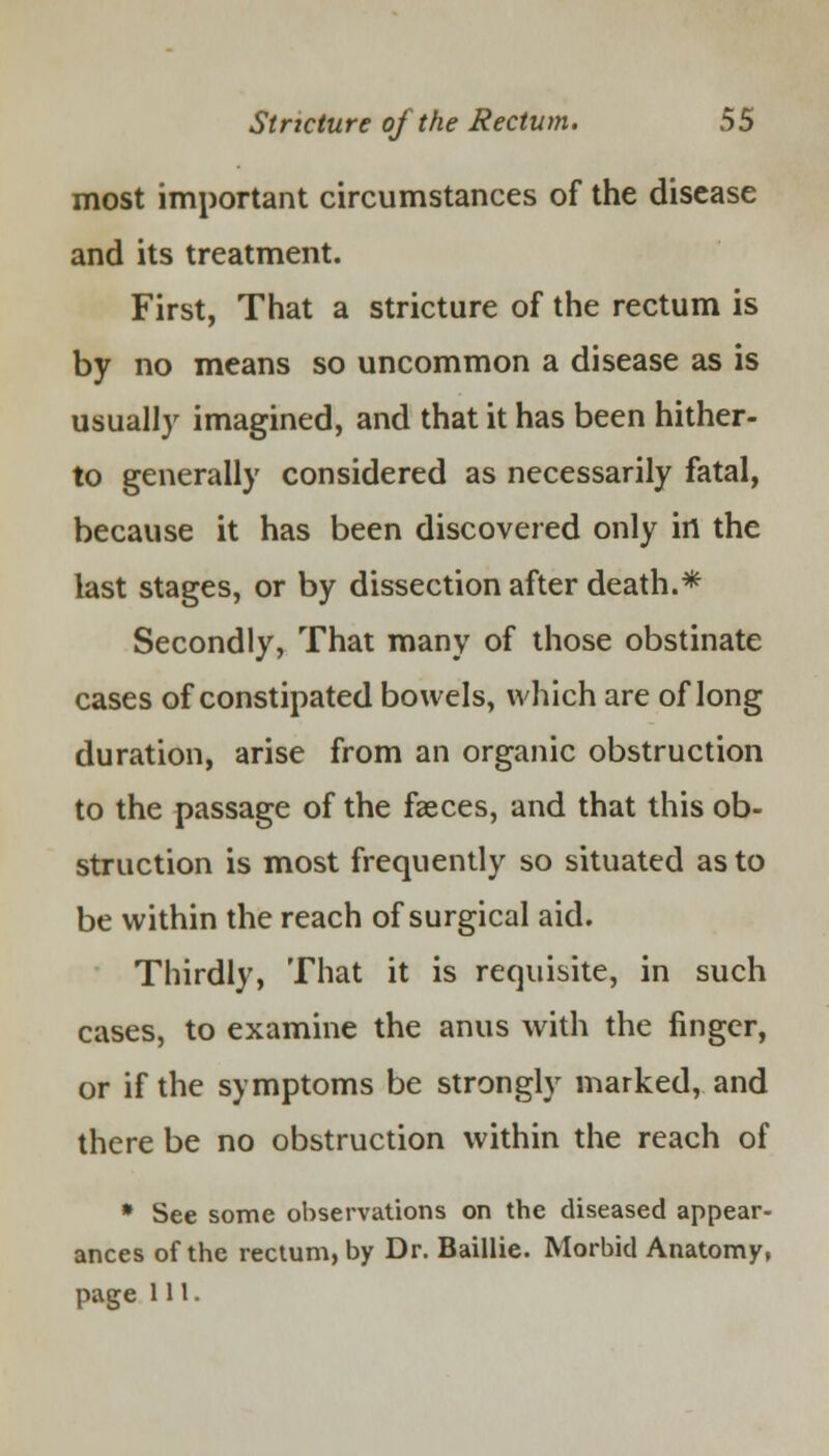 most important circumstances of the disease and its treatment. First, That a stricture of the rectum is by no means so uncommon a disease as is usually imagined, and that it has been hither- to generally considered as necessarily fatal, because it has been discovered only in the last stages, or by dissection after death.* Secondly, That many of those obstinate cases of constipated bowels, which are of long duration, arise from an organic obstruction to the passage of the faeces, and that this ob- struction is most frequently so situated as to be within the reach of surgical aid. Thirdly, That it is requisite, in such cases, to examine the anus with the finger, or if the symptoms be strongly marked, and there be no obstruction within the reach of * See some observations on the diseased appear- ances of the rectum, by Dr. Baillie. Morbid Anatomy, page 111 -