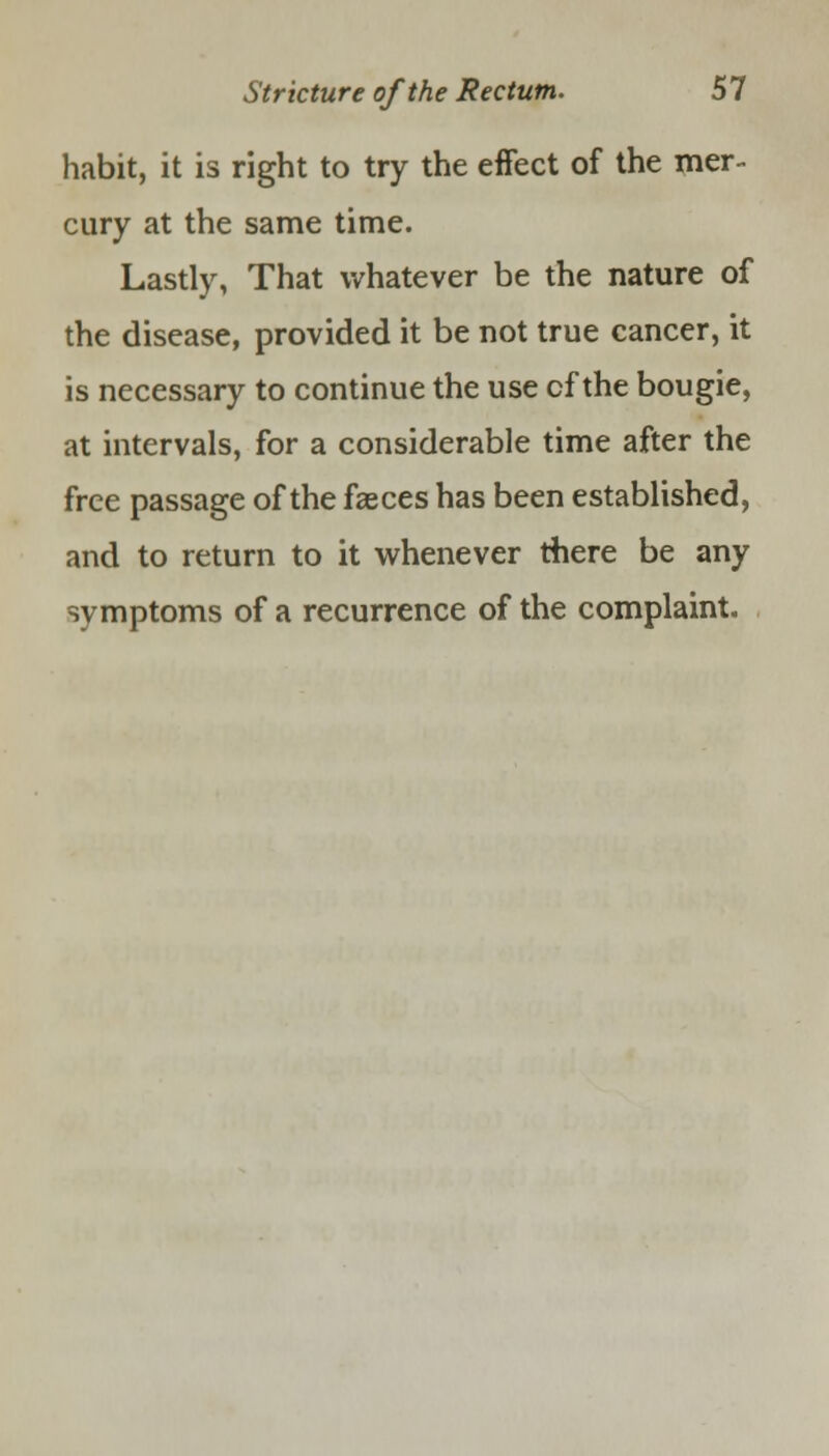 habit, it is right to try the effect of the mer- cury at the same time. Lastly, That whatever be the nature of the disease, provided it be not true cancer, it is necessary to continue the use cf the bougie, at intervals, for a considerable time after the free passage of the faeces has been established, and to return to it whenever there be any symptoms of a recurrence of the complaint.