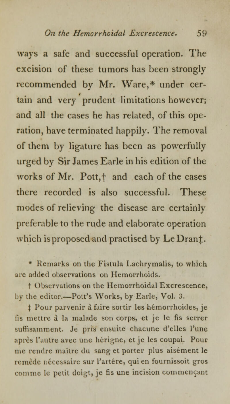 ways a safe and successful operation. The excision of these tumors has been strongly recommended by Mr. Ware,* under cer- tain and very prudent limitations however; and all the cases he has related, of this ope- ration, have terminated happily. The removal of them by ligature has been as powerfully urged by Sir James Earle in his edition of the works of Mr. Pott,f and each of the cases there recorded is also successful. These modes of relieving the disease are certainly preferable to the rude and elaborate operation which is proposed and practised by LeDranJ. * Remarks on the Fistula Lachrymalis, to which are added observations on Hemorrhoids. t Observations on the Hemorrhoidal Excrescence, by the editor.—Pott's Works, by Earle, Vol. 3. \ Pour parvenir a faire sortir les hemorrhoides, je lis mettre a la malade son corps, et je le fis serrer suftisamment. Je pris ensuite chacune d'elles l'une apres l'uutre avec une herigne, et je les coupai. Pour me rendre maitre du sang et porter plus aisement le remede r.ecessaire sur l'artere, qui en fournissoit gros com me le petit doigt, je fis une incision commencant