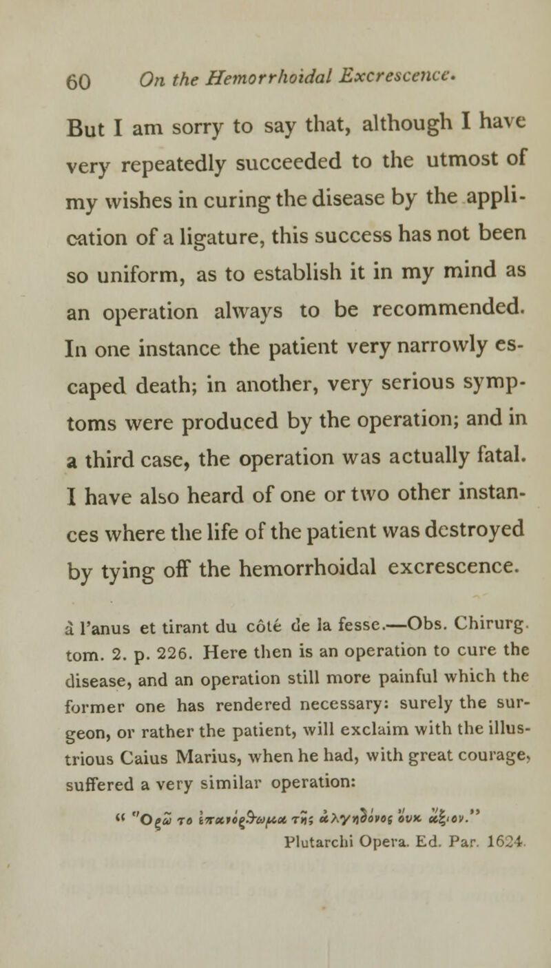 But I am sorry to say that, although I have very repeatedly succeeded to the utmost of my wishes in curing the disease by the appli- cation of a ligature, this success has not been so uniform, as to establish it in my mind as an operation always to be recommended. In one instance the patient very narrowly es- caped death; in another, very serious symp- toms were produced by the operation; and in a third case, the operation was actually fatal. I have also heard of one or two other instan- ces where the life of the patient was destroyed by tying off the hemorrhoidal excrescence. a l'anus et tirant du cote de la fesse.—Obs. Chirurg. torn. 2. p. 226. Here then is an operation to cure the disease, and an operation still more painful which the former one has rendered necessary: surely the sur- geon, or rather the patient, will exclaim with the illus- trious Caius Marius, when he had, with great courage, suffered a very similar operation: Plutarchi Opera. Ed. Par. 1624