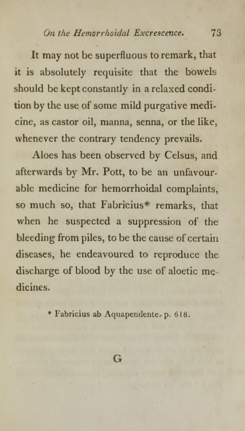 It may not be superfluous to remark, that it is absolutely requisite that the bowels should be kept constantly in a relaxed condi- tion by the use of some mild purgative medi- cine, as castor oil, manna, senna, or the like, whenever the contrary tendency prevails. Aloes has been observed by Celsus, and afterwards by Mr. Pott, to be an unfavour- able medicine for hemorrhoidal complaints, so much so, that Fabricius* remarks, that when he suspected a suppression of the bleeding from piles, to be the cause of certain diseases, he endeavoured to reproduce the discharge of blood by the use of aloetic me dicines. * Fabricius ab Aquapendente.-p. 618.