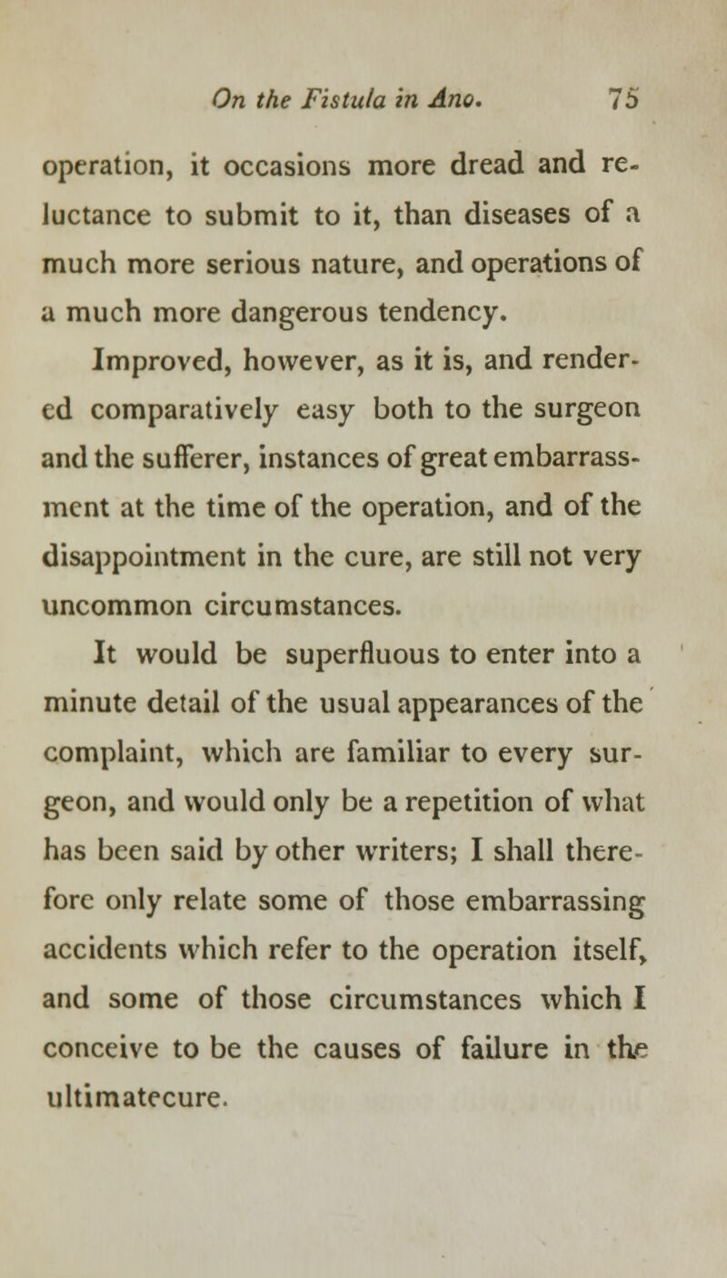 operation, it occasions more dread and re- luctance to submit to it, than diseases of a much more serious nature, and operations of a much more dangerous tendency. Improved, however, as it is, and render- ed comparatively easy both to the surgeon and the sufferer, instances of great embarrass- ment at the time of the operation, and of the disappointment in the cure, are still not very uncommon circumstances. It would be superfluous to enter into a minute detail of the usual appearances of the complaint, which are familiar to every sur- geon, and would only be a repetition of what has been said by other writers; I shall there- fore only relate some of those embarrassing accidents which refer to the operation itself, and some of those circumstances which I conceive to be the causes of failure in the ultimatecure.