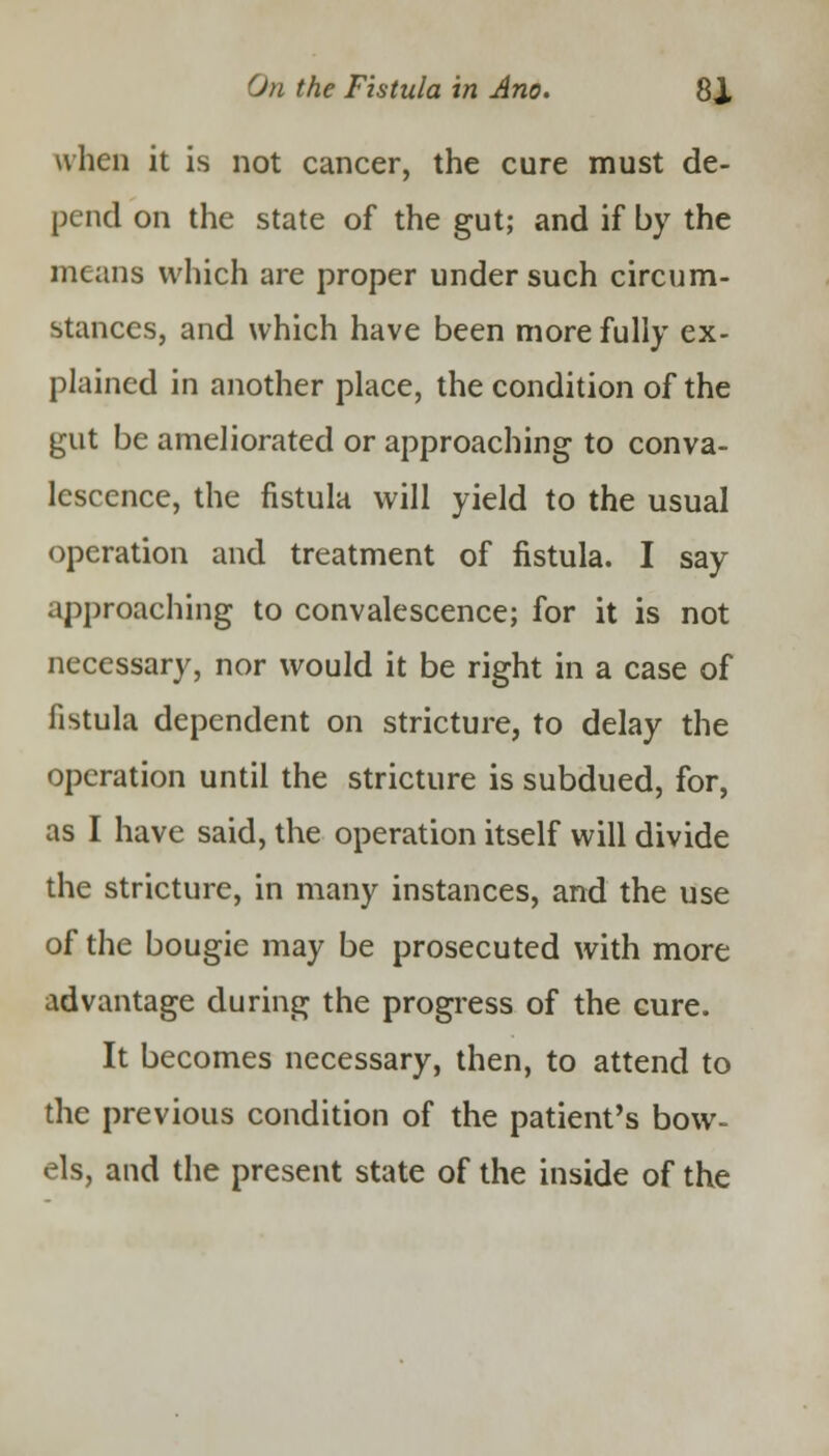 when it is not cancer, the cure must de- pend on the state of the gut; and if by the means which are proper under such circum- stances, and which have been more fully ex- plained in another place, the condition of the gut be ameliorated or approaching to conva- lescence, the fistula will yield to the usual operation and treatment of fistula. I say approaching to convalescence; for it is not necessary, nor would it be right in a case of fistula dependent on stricture, to delay the operation until the stricture is subdued, for, as I have said, the operation itself will divide the stricture, in many instances, and the use of the bougie may be prosecuted with more advantage during the progress of the cure. It becomes necessary, then, to attend to the previous condition of the patient's bow- els, and the present state of the inside of the