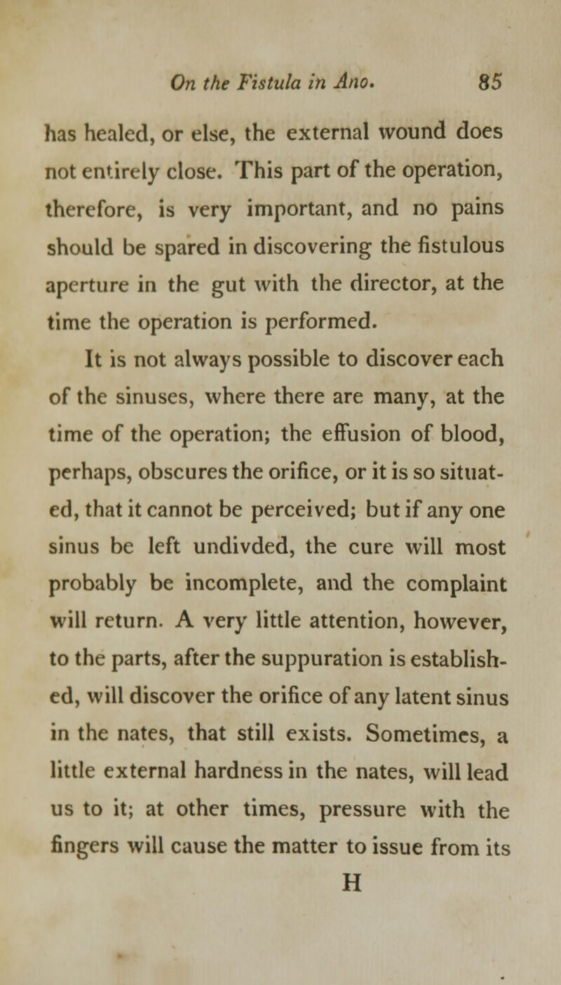has healed, or else, the external wound does not entirely close. This part of the operation, therefore, is very important, and no pains should be spared in discovering the fistulous aperture in the gut with the director, at the time the operation is performed. It is not always possible to discover each of the sinuses, where there are many, at the time of the operation; the effusion of blood, perhaps, obscures the orifice, or it is so situat- ed, that it cannot be perceived; but if any one sinus be left undivded, the cure will most probably be incomplete, and the complaint will return. A very little attention, however, to the parts, after the suppuration is establish- ed, will discover the orifice of any latent sinus in the nates, that still exists. Sometimes, a little external hardness in the nates, will lead us to it; at other times, pressure with the fingers will cause the matter to issue from its H