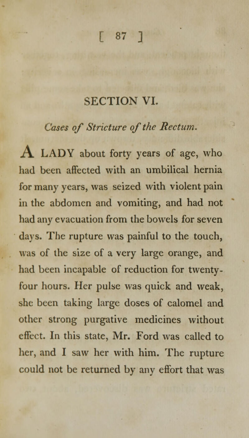 SECTION VI. Cases of Stricture of the Rectum. A. LADY about forty years of age, who had been affected with an umbilical hernia for many years, was seized with violent pain in the abdomen and vomiting, and had not had any evacuation from the bowels for seven days. The rupture was painful to the touch, was of the size of a very large orange, and had been incapable of reduction for twenty- four hours. Her pulse was quick and weak, she been taking large doses of calomel and other strong purgative medicines without effect. In this state, Mr. Ford was called to her, and I saw her with him. The rupture could not be returned by any effort that was