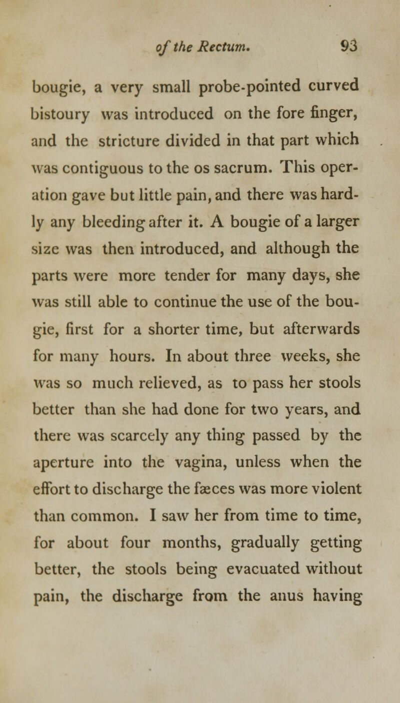 bougie, a very small probe-pointed curved bistoury was introduced on the fore finger, and the stricture divided in that part which was contiguous to the os sacrum. This oper- ation gave but little pain, and there was hard- ly any bleeding after it. A bougie of a larger size was then introduced, and although the parts were more tender for many days, she was still able to continue the use of the bou- gie, first for a shorter time, but afterwards for many hours. In about three weeks, she was so much relieved, as to pass her stools better than she had done for two years, and there was scarcely any thing passed by the aperture into the vagina, unless when the effort to discharge the faeces was more violent than common. I saw her from time to time, for about four months, gradually getting better, the stools being evacuated without pain, the discharge from the anus having