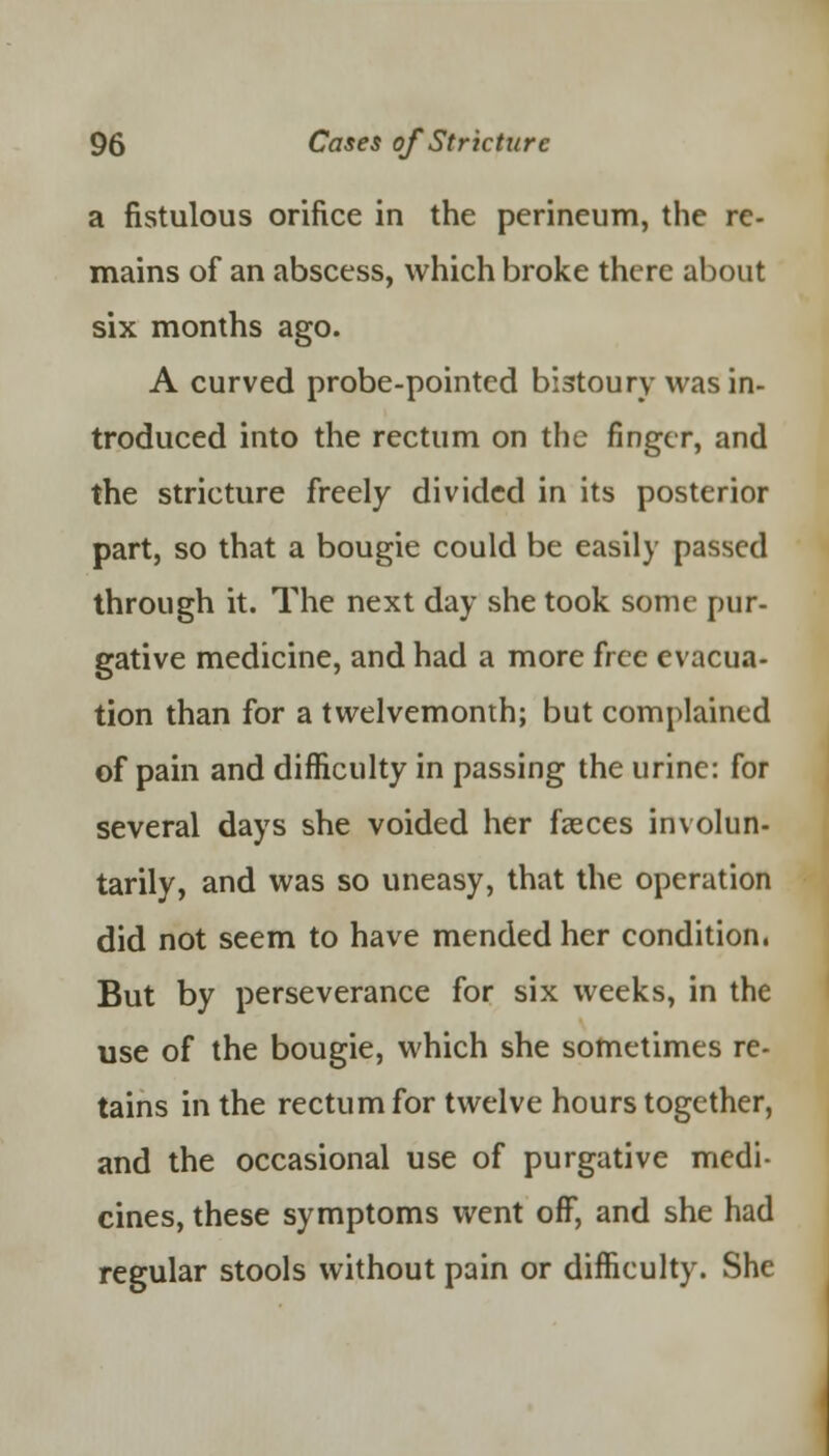 a fistulous orifice in the perineum, the re- mains of an abscess, which broke there about six months ago. A curved probe-pointed bistoury was in- troduced into the rectum on the finger, and the stricture freely divided in its posterior part, so that a bougie could be easily passed through it. The next day she took some pur- gative medicine, and had a more free evacua- tion than for a twelvemonth; but complained of pain and difficulty in passing the urine: for several days she voided her fasces involun- tarily, and was so uneasy, that the operation did not seem to have mended her condition. But by perseverance for six weeks, in the use of the bougie, which she sometimes re- tains in the rectum for twelve hours together, and the occasional use of purgative medi- cines, these symptoms went off, and she had regular stools without pain or difficulty. She