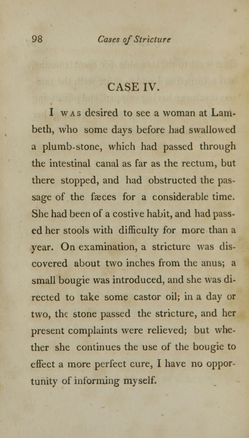 CASE IV. I was desired to see a woman at Lam- beth, who some days before had swallowed a plumb-stone, which had passed through the intestinal canal as far as the rectum, but there stopped, and had obstructed the pas- sage of the fasces for a considerable time. She had been of a costive habit, and had pass- ed her stools with difficulty for more than a year. On examination, a stricture was dis- covered about two inches from the anus; a small bougie was introduced, and she was di- rected to take some castor oil; in a day or two, the stone passed the stricture, and her present complaints were relieved; but whe- ther she continues the use of the bougie to effect a more perfect cure, I have no oppor- tunity of informing myself.